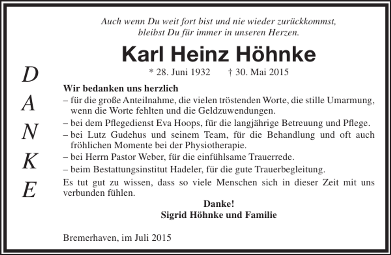 <p>Auch wenn Du weit fort bist und nie wieder zurückkommst,<br />bleibst Du für immer in unseren Herzen.</p><p>D<br />A<br />N<br />K<br />E</p><p>Karl Heinz Höhnke<br />* 28. Juni 1932</p><p>† 30. Mai 2015</p><p>Wir bedanken uns herzlich<br />– für die große Anteilnahme, die vielen tröstenden Worte, die stille Umarmung,<br />wenn die Worte fehlten und die Geldzuwendungen.<br />– bei dem Pflegedienst Eva Hoops, für die langjährige Betreuung und Pflege.<br />– bei Lutz Gudehus und seinem Team, für die Behandlung und oft auch<br />fröhlichen Momente bei der Physiotherapie.<br />– bei Herrn Pastor Weber, für die einfühlsame Trauerrede.<br />– beim Bestattungsinstitut Hadeler, für die gute Trauerbegleitung.<br />Es tut gut zu wissen, dass so viele Menschen sich in dieser Zeit mit uns<br />verbunden fühlen.<br />Danke!<br />Sigrid Höhnke und Familie<br />Bremerhaven, im Juli 2015</p>