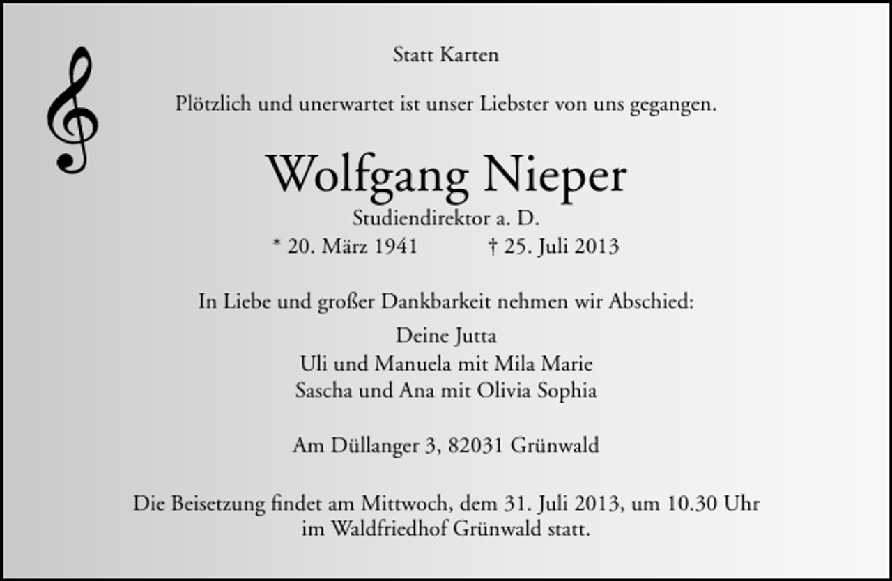 <p>Statt Karten<br />Plötzlich und unerwartet ist unser Liebster von uns gegangen.</p><p>Wolfgang Nieper<br />Studiendirektor a. D.<br />* 20. März 1941<br />† 25. Juli 2013</p><p>In Liebe und großer Dankbarkeit nehmen wir Abschied:<br />Deine Jutta<br />Uli und Manuela mit Mila Marie<br />Sascha und Ana mit Olivia Sophia<br />Am Düllanger 3, 82031 Grünwald<br />Die Beisetzung ﬁndet am Mittwoch, dem 31. Juli 2013, um 10.30 Uhr<br />im Waldfriedhof Grünwald statt.</p>