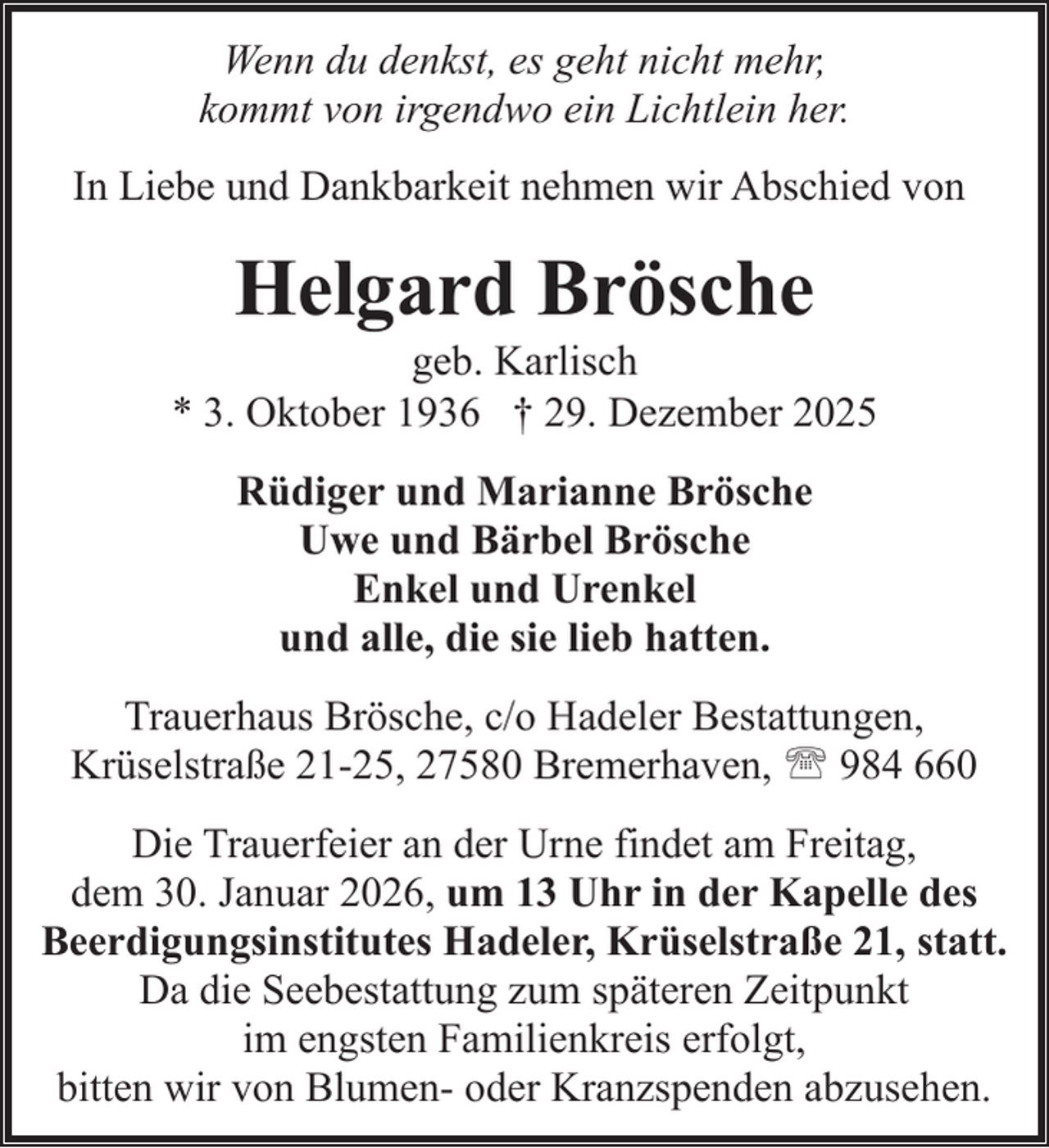 <p>Wenn du denkst, es geht nicht mehr,<br />kommt von irgendwo ein Lichtlein her.<br />In Liebe und Dankbarkeit nehmen wir Abschied von</p><p>Helgard Brösche</p><p>geb. Karlisch<br />* 3. Oktober 1936 † 29. Dezember 2025<br />Rüdiger und Marianne Brösche<br />Uwe und Bärbel Brösche<br />Enkel und Urenkel<br />und alle, die sie lieb hatten.<br />Trauerhaus Brösche, c/o Hadeler Bestattungen,<br />Krüselstraße 21-25, 27580 Bremerhaven, ' 984 660<br />Die Trauerfeier an der Urne findet am Freitag,<br />dem 30. Januar 2026, um 13 Uhr in der Kapelle des<br />Beerdigungsinstitutes Hadeler, Krüselstraße 21, statt.<br />Da die Seebestattung zum späteren Zeitpunkt<br />im engsten Familienkreis erfolgt,<br />bitten wir von Blumen- oder Kranzspenden abzusehen.</p>
