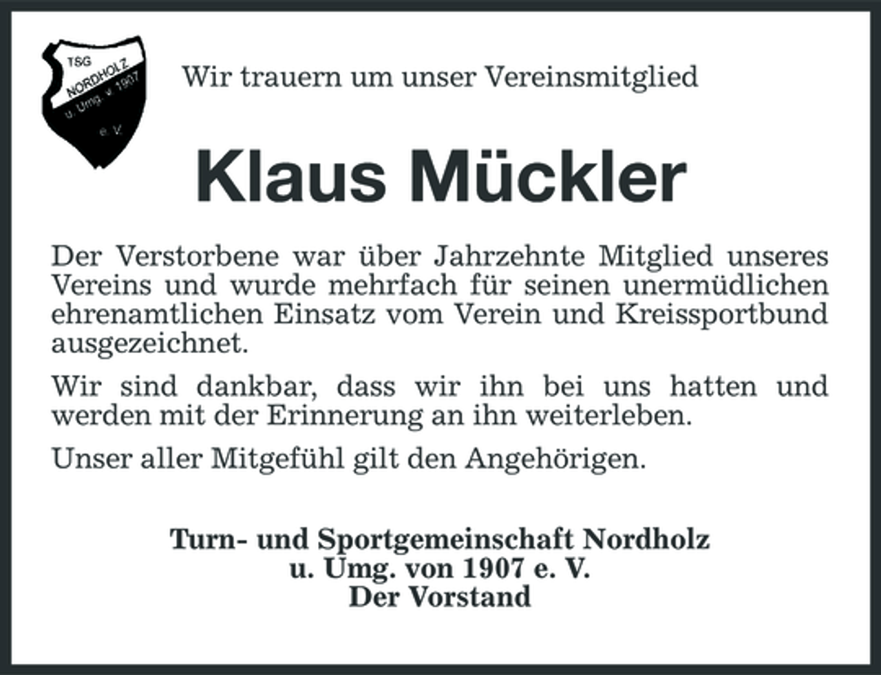 <p>Wir trauern um unser Vereinsmitglied</p>
<p>Klaus Mückler<br />Der Verstorbene war über Jahrzehnte Mitglied unseres Vereins und wurde mehrfach für seinen unermüdlichen ehrenamtlichen Einsatz vom Verein und Kreissportbund ausgezeichnet. Wir sind dankbar, dass wir ihn bei uns hatten und werden mit der Erinnerung an ihn weiterleben. Unser aller Mitgefühl gilt den Angehörigen. Turn- und Sportgemeinschaft Nordholz u. Umg. von 1907 e. V. Der Vorstand</p>