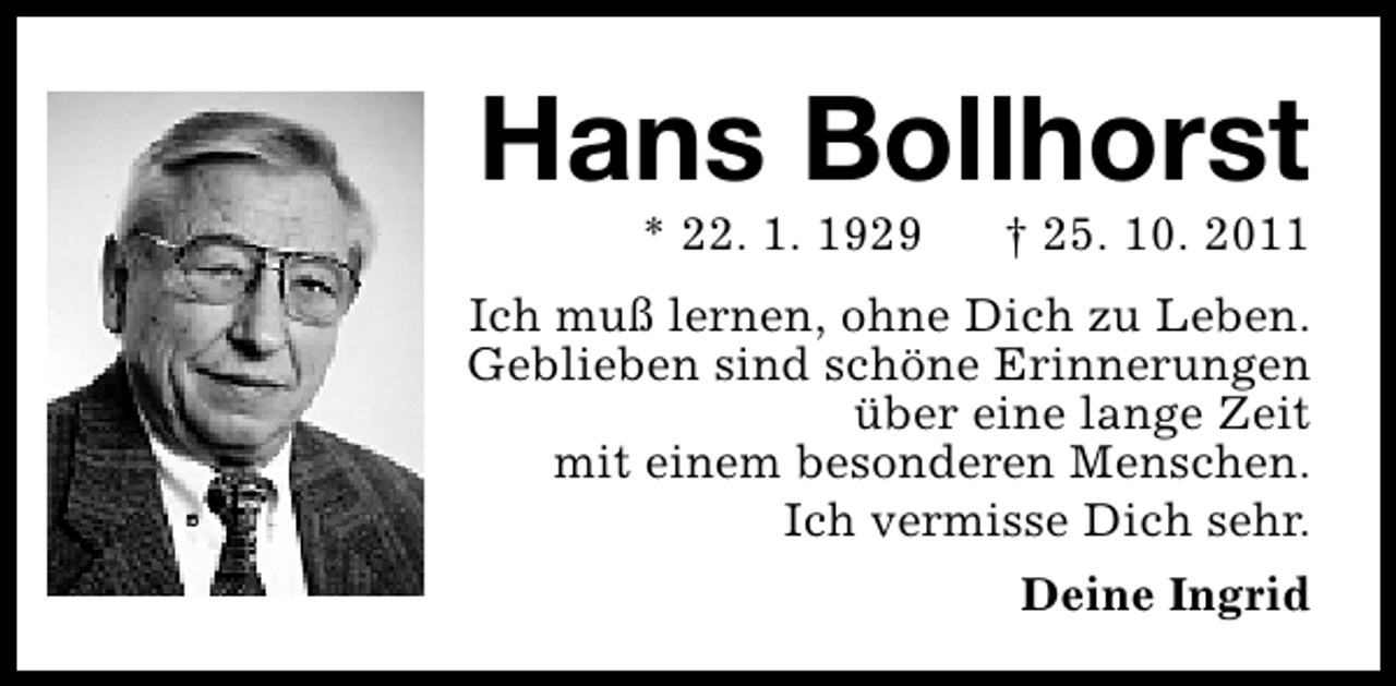<p>Hans Bollhorst<br />* 22. 1. 1929</p><p>† 25. 10. 2011</p><p>Ich muß lernen, ohne Dich zu Leben.<br />Geblieben sind schöne Erinnerungen<br />über eine lange Zeit<br />mit einem besonderen Menschen.<br />Ich vermisse Dich sehr.<br />Deine Ingrid</p>