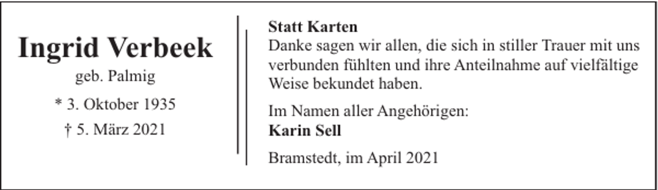 <p>Ingrid Verbeek<br />geb. Palmig</p><p>* 3. Oktober 1935<br />† 5. März 2021</p><p>Statt Karten<br />Danke sagen wir allen, die sich in stiller Trauer mit uns<br />verbunden fühlten und ihre Anteilnahme auf vielfältige<br />Weise bekundet haben.<br />Im Namen aller Angehörigen:<br />Karin Sell<br />Bramstedt, im April 2021</p>