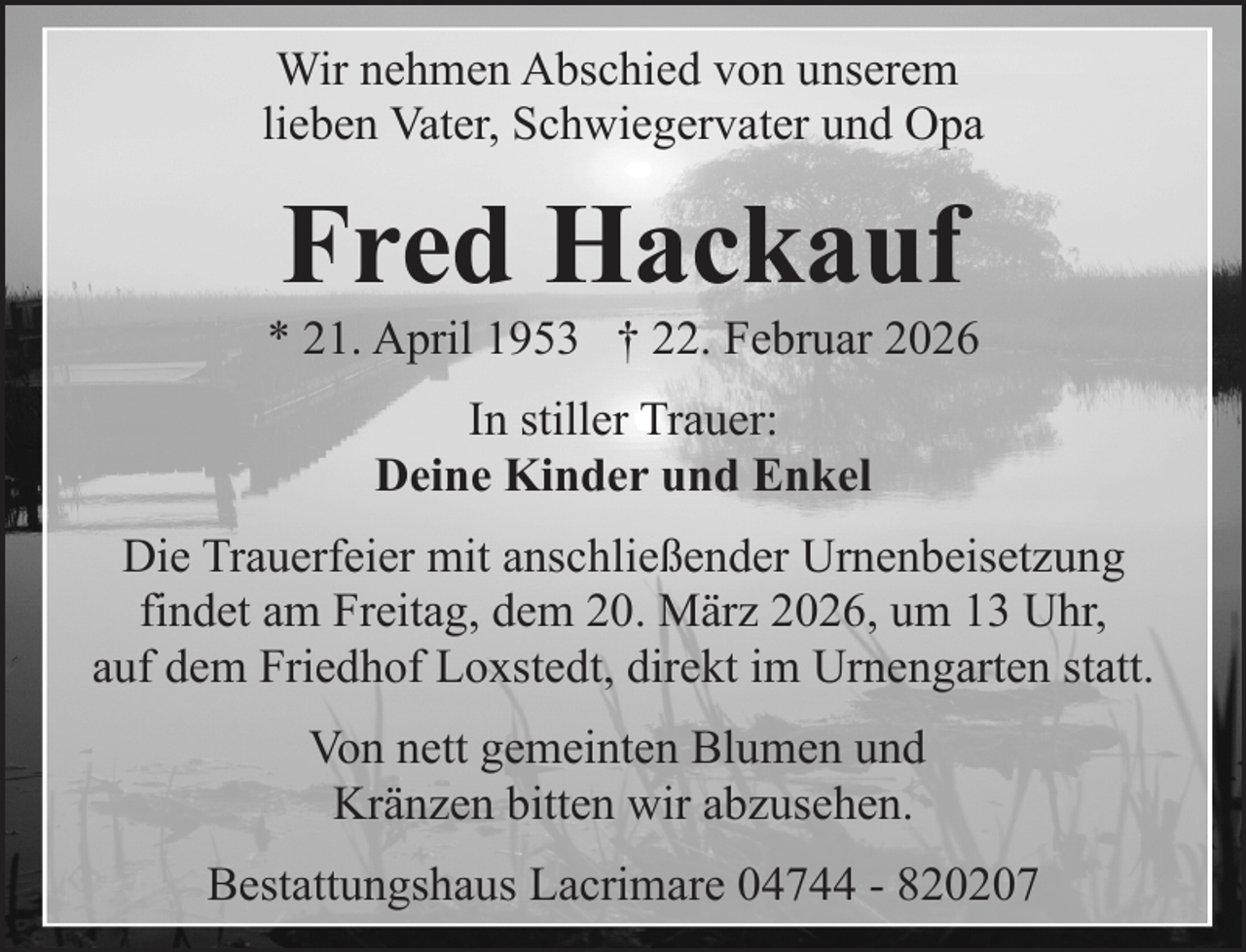 <p>Wir nehmen Abschied von unserem<br />lieben Vater, Schwiegervater und Opa</p><p>Fred Hackauf</p><p>* 21. April 1953 † 22. Februar 2026<br />In stiller Trauer:<br />Deine Kinder und Enkel<br />Die Trauerfeier mit anschließender Urnenbeisetzung<br />findet am Freitag, dem 20. März 2026, um 13 Uhr,<br />auf dem Friedhof Loxstedt, direkt im Urnengarten statt.<br />Von nett gemeinten Blumen und<br />Kränzen bitten wir abzusehen.<br />Bestattungshaus Lacrimare 04744 - 820207</p>