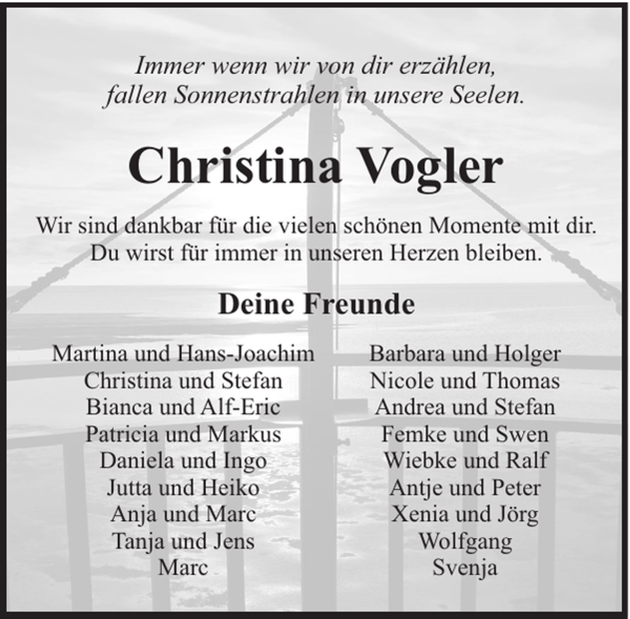 <p>Immer wenn wir von dir erzählen,<br />fallen Sonnenstrahlen in unsere Seelen.</p><p>Christina Vogler<br />Wir sind dankbar für die vielen schönen Momente mit dir.<br />Du wirst für immer in unseren Herzen bleiben.</p><p>Deine Freunde<br />Martina und Hans-Joachim<br />Christina und Stefan<br />Bianca und Alf-Eric<br />Patricia und Markus<br />Daniela und Ingo<br />Jutta und Heiko<br />Anja und Marc<br />Tanja und Jens<br />Marc</p><p>Barbara und Holger<br />Nicole und Thomas<br />Andrea und Stefan<br />Femke und Swen<br />Wiebke und Ralf<br />Antje und Peter<br />Xenia und Jörg<br />Wolfgang<br />Svenja</p>