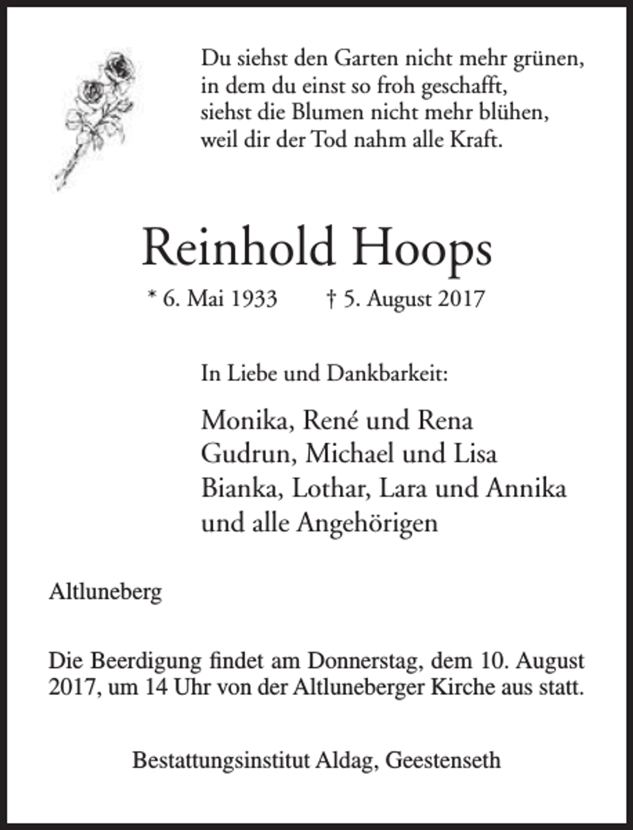 <p>Du siehst den Garten nicht mehr grünen,<br />in dem du einst so froh geschafft,<br />siehst die Blumen nicht mehr blühen,<br />weil dir der Tod nahm alle Kraft.</p><p>Reinhold Hoops<br />* 6. Mai 1933</p><p>† 5. August 2017</p><p>In Liebe und Dankbarkeit:</p><p>Monika, René und Rena<br />Gudrun, Michael und Lisa<br />Bianka, Lothar, Lara und Annika<br />und alle Angehörigen<br />Altluneberg<br />Die Beerdigung findet am Donnerstag, dem 10. August<br />2017, um 14 Uhr von der Altluneberger Kirche aus statt.<br />Bestattungsinstitut Aldag, Geestenseth</p>