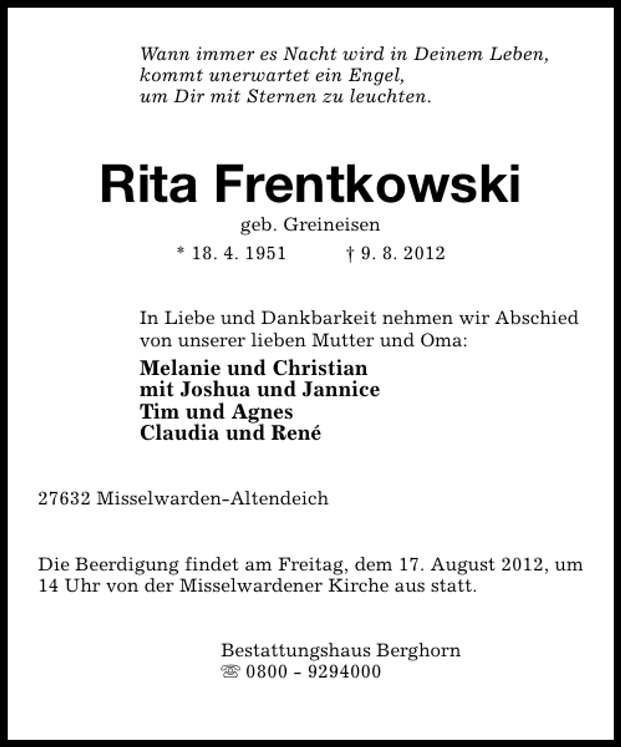 <p>Wann immer es Nacht wird in Deinem Leben,<br />kommt unerwartet ein Engel,<br />um Dir mit Sternen zu leuchten.</p><p>Rita Frentkowski<br />geb. Greineisen</p><p>* 18. 4. 1951</p><p>† 9. 8. 2012</p><p>In Liebe und Dankbarkeit nehmen wir Abschied<br />von unserer lieben Mutter und Oma:</p><p>Melanie und Christian<br />mit Joshua und Jannice<br />Tim und Agnes<br />Claudia und René<br />27632 Misselwarden-Altendeich<br />Die Beerdigung findet am Freitag, dem 17. August 2012, um<br />14 Uhr von der Misselwardener Kirche aus statt.<br />Bestattungshaus Berghorn<br />s 0800 - 9294000</p>