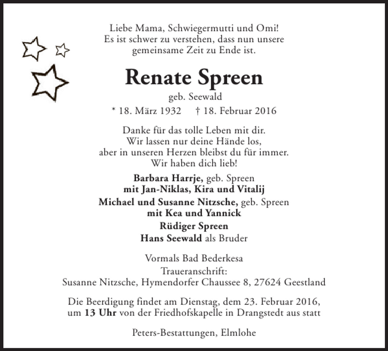 <p>Liebe Mama, Schwiegermutti und Omi!<br />Es ist schwer zu verstehen, dass nun unsere<br />gemeinsame Zeit zu Ende ist.</p><p>Renate Spreen</p><p>geb. Seewald<br />* 18. März 1932 † 18. Februar 2016<br />Danke für das tolle Leben mit dir.<br />Wir lassen nur deine Hände los,<br />aber in unseren Herzen bleibst du für immer.<br />Wir haben dich lieb!<br />Barbara Harrje, geb. Spreen<br />mit Jan-Niklas, Kira und Vitalij<br />Michael und Susanne Nitzsche, geb. Spreen<br />mit Kea und Yannick<br />Rüdiger Spreen<br />Hans Seewald als Bruder<br />Vormals Bad Bederkesa<br />Traueranschrift:<br />Susanne Nitzsche, Hymendorfer Chaussee 8, 27624 Geestland<br />Die Beerdigung findet am Dienstag, dem 23. Februar 2016,<br />um 13 Uhr von der Friedhofskapelle in Drangstedt aus statt<br />Peters-Bestattungen, Elmlohe</p>