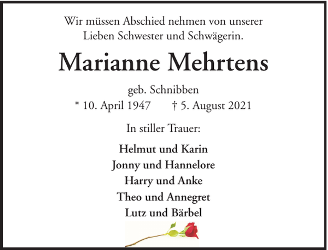 <p>Wir müssen Abschied nehmen von unserer<br />Lieben Schwester und Schwägerin.</p><p>Marianne Mehrtens<br />geb. Schnibben<br />* 10. April 1947<br />† 5. August 2021<br />In stiller Trauer:<br />Helmut und Karin<br />Jonny und Hannelore<br />Harry und Anke<br />Theo und Annegret<br />Lutz und Bärbel</p>