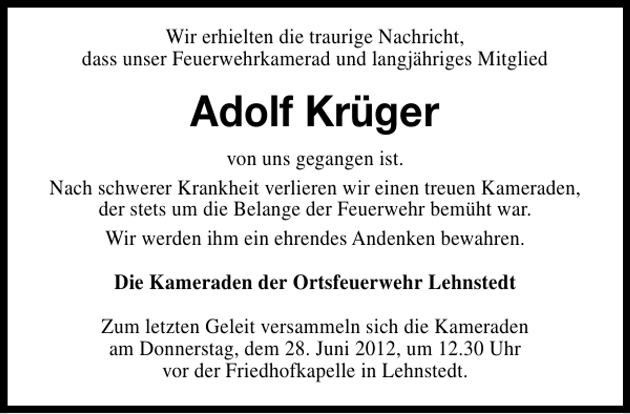 <p>Wir erhielten die traurige Nachricht,<br />dass unser Feuerwehrkamerad und langjähriges Mitglied</p><p>Adolf Krüger<br />von uns gegangen ist.<br />Nach schwerer Krankheit verlieren wir einen treuen Kameraden,<br />der stets um die Belange der Feuerwehr bemüht war.<br />Wir werden ihm ein ehrendes Andenken bewahren.<br />Die Kameraden der Ortsfeuerwehr Lehnstedt<br />Zum letzten Geleit versammeln sich die Kameraden<br />am Donnerstag, dem 28. Juni 2012, um 12.30 Uhr<br />vor der Friedhofkapelle in Lehnstedt.</p>