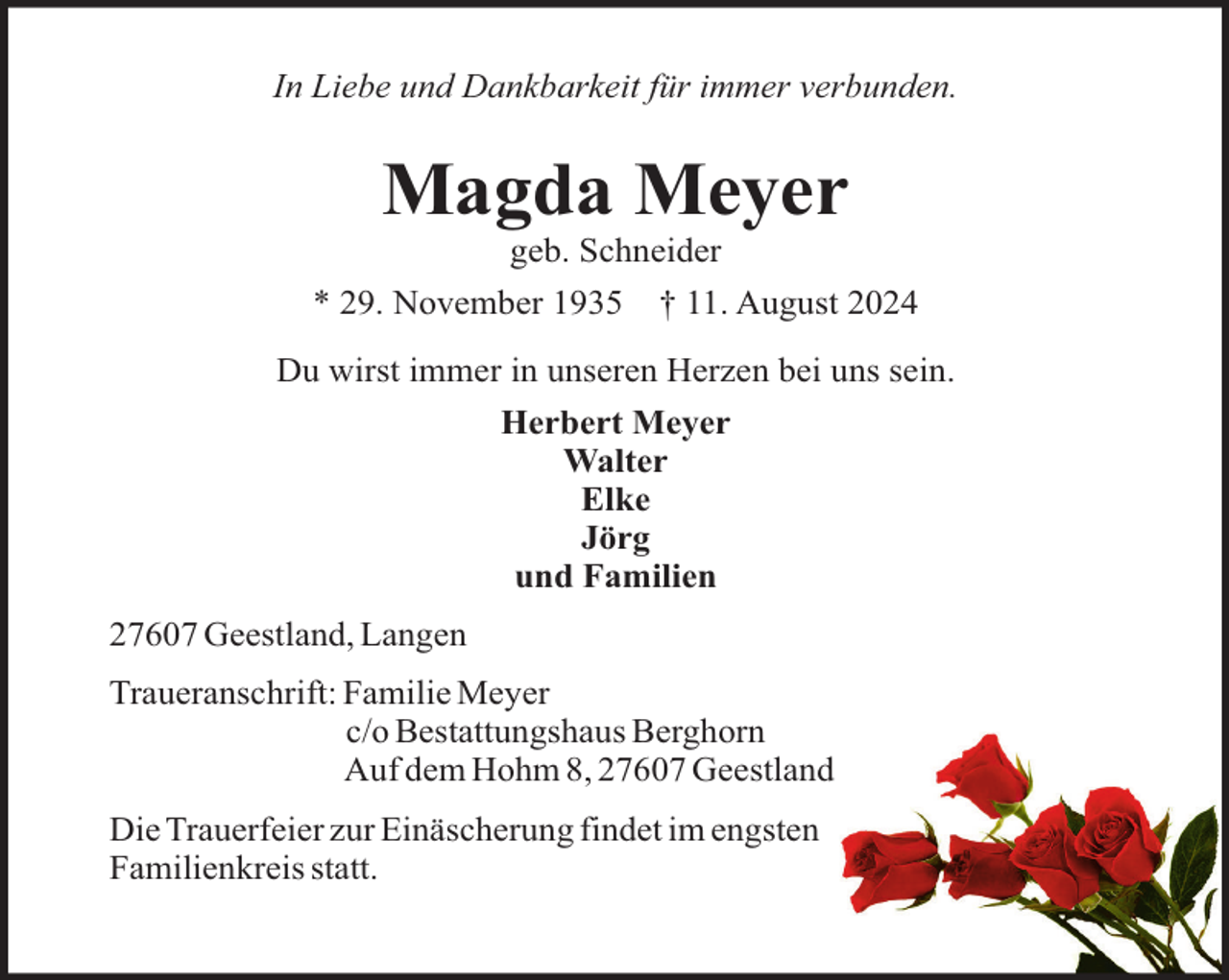 <p>In Liebe und Dankbarkeit für immer verbunden.</p><p>Magda Meyer<br />geb. Schneider<br />* 29. November 1935</p><p>† 11. August 2024</p><p>Du wirst immer in unseren Herzen bei uns sein.<br />Herbert Meyer<br />Walter<br />Elke<br />Jörg<br />und Familien<br />27607 Geestland, Langen<br />Traueranschrift: Familie Meyer<br />c/o Bestattungshaus Berghorn<br />Auf dem Hohm 8, 27607 Geestland<br />Die Trauerfeier zur Einäscherung findet im engsten<br />Familienkreis statt.</p>