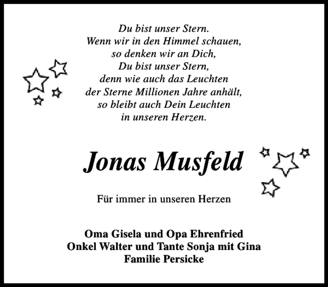 <p>Du bist unser Stern.<br />Wenn wir in den Himmel schauen,<br />so denken wir an Dich,<br />Du bist unser Stern,<br />denn wie auch das Leuchten<br />der Sterne Millionen Jahre anhält,<br />so bleibt auch Dein Leuchten<br />in unseren Herzen.</p><p>Jonas Musfeld<br />Für immer in unseren Herzen<br />Oma Gisela und Opa Ehrenfried<br />Onkel Walter und Tante Sonja mit Gina<br />Familie Persicke</p>
