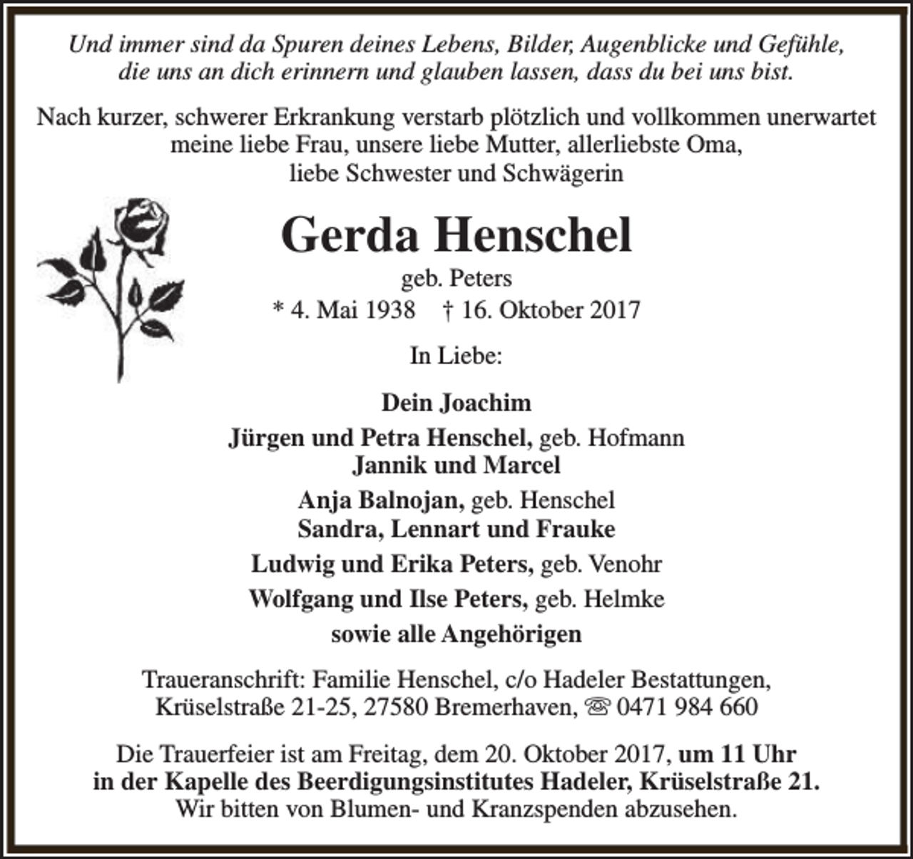<p>Und immer sind da Spuren deines Lebens, Bilder, Augenblicke und Gefühle,<br />die uns an dich erinnern und glauben lassen, dass du bei uns bist.<br />Nach kurzer, schwerer Erkrankung verstarb plötzlich und vollkommen unerwartet<br />meine liebe Frau, unsere liebe Mutter, allerliebste Oma,<br />liebe Schwester und Schwägerin</p><p>Gerda Henschel</p><p>geb. Peters<br />* 4. Mai 1938 † 16. Oktober 2017<br />In Liebe:<br />Dein Joachim<br />Jürgen und Petra Henschel, geb. Hofmann<br />Jannik und Marcel<br />Anja Balnojan, geb. Henschel<br />Sandra, Lennart und Frauke<br />Ludwig und Erika Peters, geb. Venohr<br />Wolfgang und Ilse Peters, geb. Helmke<br />sowie alle Angehörigen<br />Traueranschrift: Familie Henschel, c/o Hadeler Bestattungen,<br />Krüselstraße 21-25, 27580 Bremerhaven, s 0471 984 660<br />Die Trauerfeier ist am Freitag, dem 20. Oktober 2017, um 11 Uhr<br />in der Kapelle des Beerdigungsinstitutes Hadeler, Krüselstraße 21.<br />Wir bitten von Blumen- und Kranzspenden abzusehen.</p>
