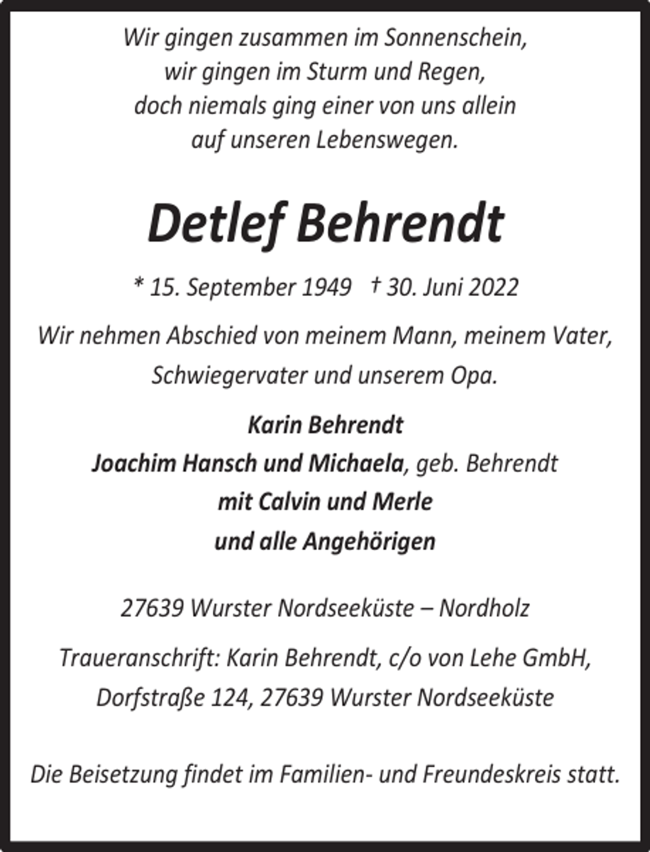 <p>Wir gingen zusammen im Sonnenschein,<br />wir gingen im Sturm und Regen,<br />doch niemals ging einer von uns allein<br />auf unseren Lebenswegen.</p><p>Detlef Behrendt<br />* 15. September 1949 † 30. Juni 2022<br />Wir nehmen Abschied von meinem Mann, meinem Vater,<br />Schwiegervater und unserem Opa.<br />Karin Behrendt<br />Joachim Hansch und Michaela, geb. Behrendt<br />mit Calvin und Merle<br />und alle Angehörigen<br />27639 Wurster Nordseeküste – Nordholz<br />Traueranschrift: Karin Behrendt, c/o von Lehe GmbH,<br />Dorfstraße 124, 27639 Wurster Nordseeküste<br />Die Beisetzung findet im Familien- und Freundeskreis statt.</p>