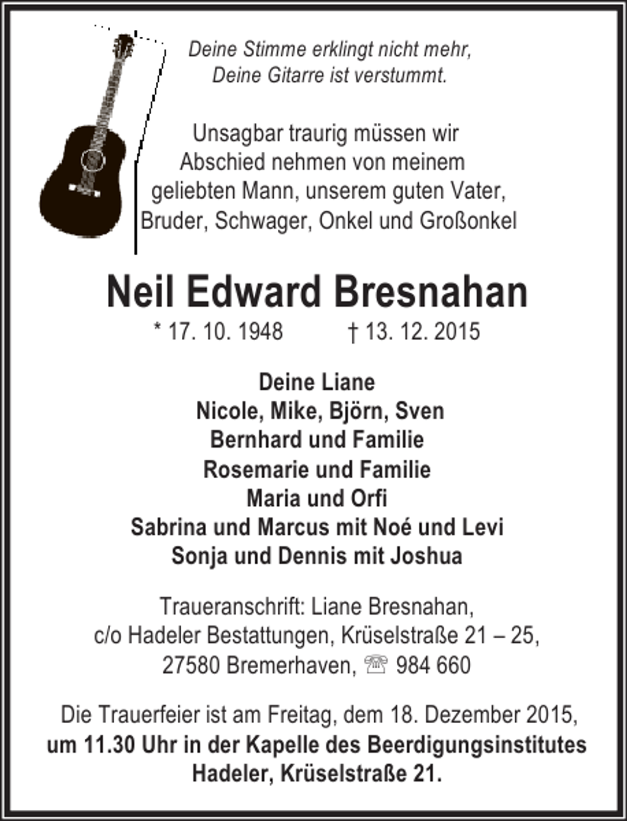 <p>Deine Stimme erklingt nicht mehr,<br />Deine Gitarre ist verstummt.</p><p>Unsagbar traurig müssen wir<br />Abschied nehmen von meinem<br />geliebten Mann, unserem guten Vater,<br />Bruder, Schwager, Onkel und Großonkel</p><p>Neil Edward Bresnahan<br />* 17. 10. 1948</p><p>† 13. 12. 2015</p><p>Deine Liane<br />Nicole, Mike, Björn, Sven<br />Bernhard und Familie<br />Rosemarie und Familie<br />Maria und Orfi<br />Sabrina und Marcus mit Noé und Levi<br />Sonja und Dennis mit Joshua<br />Traueranschrift: Liane Bresnahan,<br />c/o Hadeler Bestattungen, Krüselstraße 21 – 25,<br />27580 Bremerhaven, ℡ 984 660<br />Die Trauerfeier ist am Freitag, dem 18. Dezember 2015,<br />um 11.30 Uhr in der Kapelle des Beerdigungsinstitutes<br />Hadeler, Krüselstraße 21.</p>