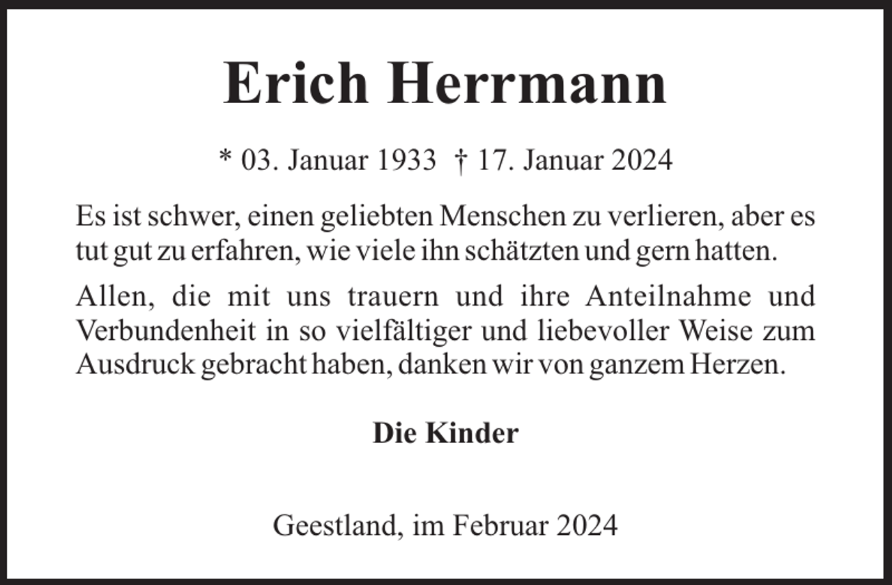 <p>Erich Herrmann<br />* 03. Januar 1933 † 17. Januar 2024<br />Es ist schwer, einen geliebten Menschen zu verlieren, aber es<br />tut gut zu erfahren, wie viele ihn schätzten und gern hatten.<br />Allen, die mit uns trauern und ihre Anteilnahme und<br />Verbundenheit in so vielfältiger und liebevoller Weise zum<br />Ausdruck gebracht haben, danken wir von ganzem Herzen.<br />Die Kinder<br />Geestland, im Februar 2024</p>