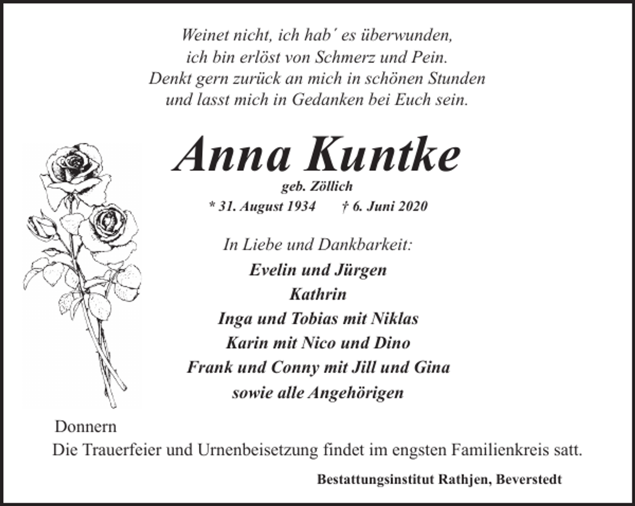 <p>Weinet nicht, ich hab´ es überwunden,<br />ich bin erlöst von Schmerz und Pein.<br />Denkt gern zurück an mich in schönen Stunden<br />und lasst mich in Gedanken bei Euch sein.</p><p>Anna Kuntke<br />geb. Zöllich<br />* 31. August 1934<br />† 6. Juni 2020</p><p>In Liebe und Dankbarkeit:<br />Evelin und Jürgen<br />Kathrin<br />Inga und Tobias mit Niklas<br />Karin mit Nico und Dino<br />Frank und Conny mit Jill und Gina<br />sowie alle Angehörigen<br />Donnern<br />Die Trauerfeier und Urnenbeisetzung findet im engsten Familienkreis satt.<br />Bestattungsinstitut Rathjen, Beverstedt</p>