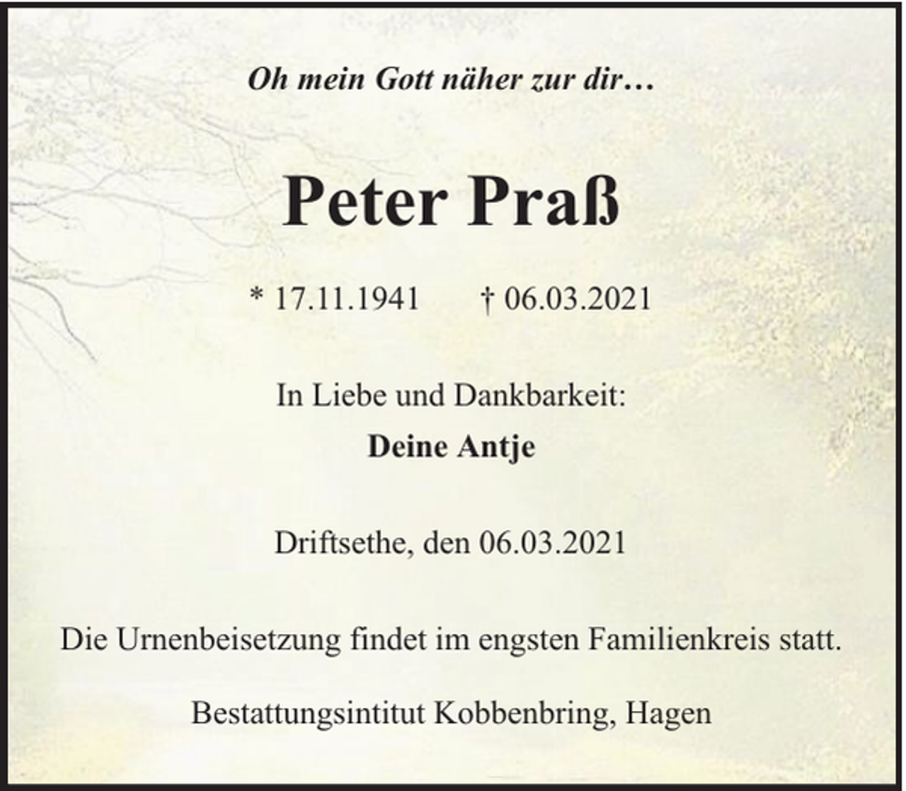 <p>Oh mein Gott näher zur dir…</p><p>Peter Praß<br />* 17.11.1941</p><p>† 06.03.2021</p><p>In Liebe und Dankbarkeit:<br />Deine Antje<br />Driftsethe, den 06.03.2021<br />Die Urnenbeisetzung findet im engsten Familienkreis statt.<br />Bestattungsintitut Kobbenbring, Hagen</p>