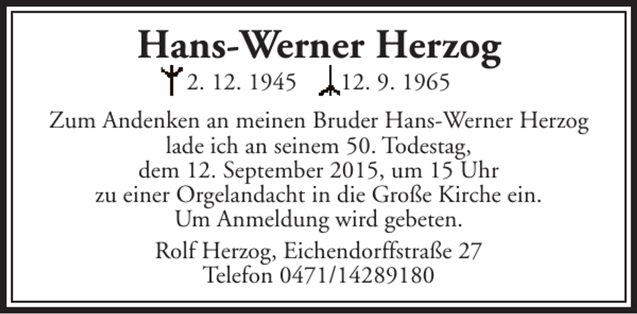 <p>Hans-Werner Herzog<br />2. 12. 1945</p><p>12. 9. 1965</p><p>Zum Andenken an meinen Bruder Hans-Werner Herzog<br />lade ich an seinem 50. Todestag,<br />dem 12. September 2015, um 15 Uhr<br />zu einer Orgelandacht in die Große Kirche ein.<br />Um Anmeldung wird gebeten.<br />Rolf Herzog, Eichendorffstraße 27<br />Telefon 0471/14289180</p>