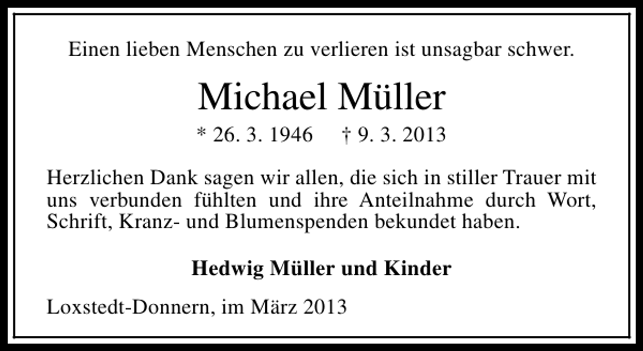 <p>Einen lieben Menschen zu verlieren ist unsagbar schwer.</p><p>Michael Müller</p><p>* 26. 3. 1946</p><p>† 9. 3. 2013</p><p>Herzlichen Dank sagen wir allen, die sich in stiller Trauer mit<br />uns verbunden fühlten und ihre Anteilnahme durch Wort,<br />Schrift, Kranz- und Blumenspenden bekundet haben.<br />Hedwig Müller und Kinder<br />Loxstedt-Donnern, im März 2013</p>