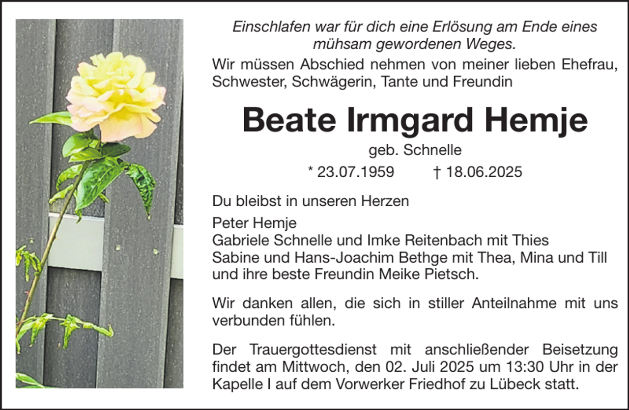 <p>Einschlafen war für dich eine Erlösung am Ende eines<br />mühsam gewordenen Weges.<br />Wir müssen Abschied nehmen von meiner lieben Ehefrau,<br />Schwester, Schwägerin, Tante und Freundin</p><p>Beate Irmgard Hemje<br />geb. Schnelle<br />* 23.07.1959<br />† 18.06.2025<br />Du bleibst in unseren Herzen<br />Peter Hemje<br />Gabriele Schnelle und Imke Reitenbach mit Thies<br />Sabine und Hans-Joachim Bethge mit Thea, Mina und Till<br />und ihre beste Freundin Meike Pietsch.<br />Wir danken allen, die sich in stiller Anteilnahme mit uns<br />verbunden fühlen.<br />Der Trauergottesdienst mit anschließender Beisetzung<br />findet am Mittwoch, den 02. Juli 2025 um 13:30 Uhr in der<br />Kapelle I auf dem Vorwerker Friedhof zu Lübeck statt.</p>
