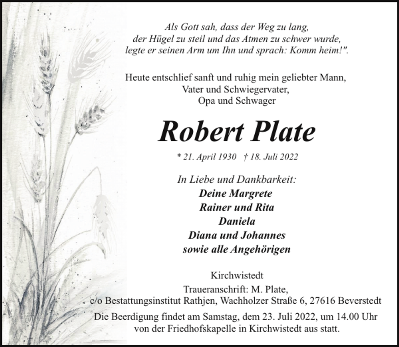 <p>Als Gott sah, dass der Weg zu lang,<br />der Hügel zu steil und das Atmen zu schwer wurde,<br />legte er seinen Arm um Ihn und sprach: Komm heim!".<br />Heute entschlief sanft und ruhig mein geliebter Mann,<br />Vater und Schwiegervater,<br />Opa und Schwager</p><p>Robert Plate<br />* 21. April 1930 † 18. Juli 2022</p><p>In Liebe und Dankbarkeit:<br />Deine Margrete<br />Rainer und Rita<br />Daniela<br />Diana und Johannes<br />sowie alle Angehörigen<br />Kirchwistedt<br />Traueranschrift: M. Plate,<br />c/o Bestattungsinstitut Rathjen, Wachholzer Straße 6, 27616 Beverstedt<br />Die Beerdigung findet am Samstag, dem 23. Juli 2022, um 14.00 Uhr<br />von der Friedhofskapelle in Kirchwistedt aus statt.</p>