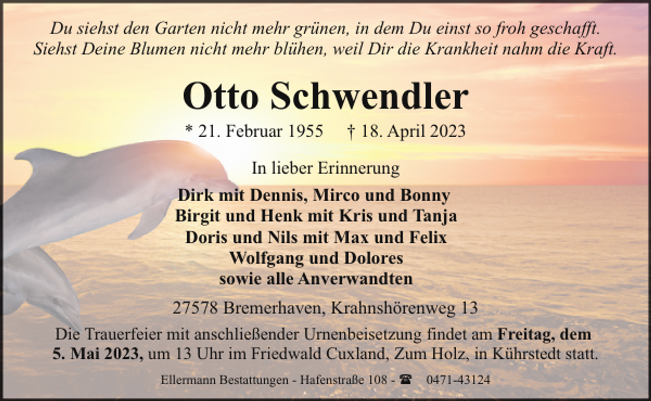 <p>Du siehst den Garten nicht mehr grünen, in dem Du einst so froh geschafft.<br />Siehst Deine Blumen nicht mehr blühen, weil Dir die Krankheit nahm die Kraft.</p><p>Otto Schwendler<br />* 21. Februar 1955</p><p>† 18. April 2023</p><p>In lieber Erinnerung<br />Dirk mit Dennis, Mirco und Bonny<br />Birgit und Henk mit Kris und Tanja<br />Doris und Nils mit Max und Felix<br />Wolfgang und Dolores<br />sowie alle Anverwandten<br />27578 Bremerhaven, Krahnshörenweg 13<br />Die Trauerfeier mit anschließender Urnenbeisetzung findet am Freitag, dem<br />5. Mai 2023, um 13 Uhr im Friedwald Cuxland, Zum Holz, in Kührstedt statt.<br />Ellermann Bestattungen - Hafenstraße 108 - ( 0471-43124</p>