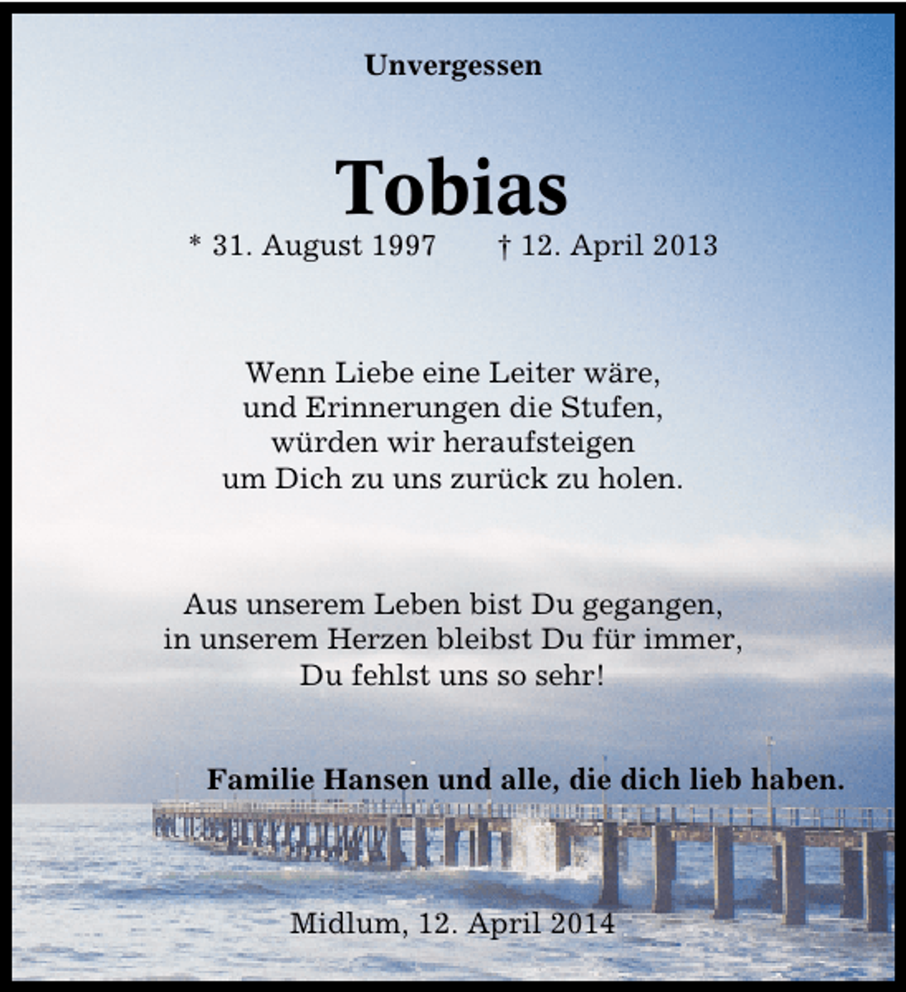 <p>Unvergessen</p><p>Tobias</p><p>* 31. August 1997</p><p>† 12. April 2013</p><p>Wenn Liebe eine Leiter wäre,<br />und Erinnerungen die Stufen,<br />würden wir heraufsteigen<br />um Dich zu uns zurück zu holen.</p><p>Aus unserem Leben bist Du gegangen,<br />in unserem Herzen bleibst Du für immer,<br />Du fehlst uns so sehr!<br />Familie Hansen und alle, die dich lieb haben.</p><p>Midlum, 12. April 2014</p>