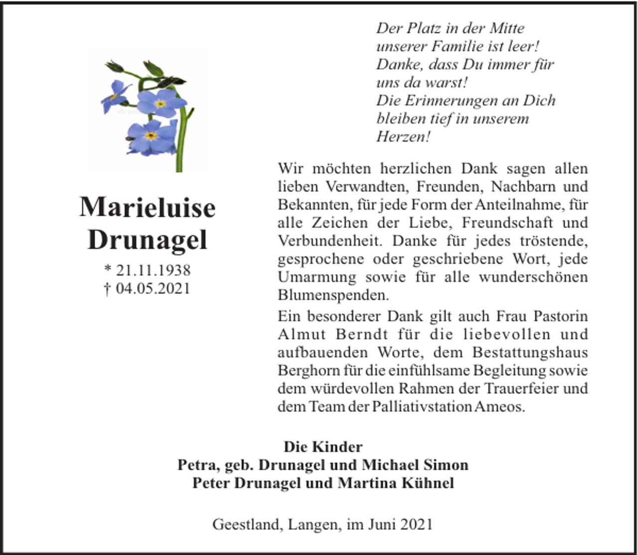 <p>Der Platz in der Mitte<br />unserer Familie ist leer!<br />Danke, dass Du immer für<br />uns da warst!<br />Die Erinnerungen an Dich<br />bleiben tief in unserem<br />Herzen!</p><p>Marieluise<br />Drunagel<br />* 21.11.1938<br />† 04.05.2021</p><p>Wir möchten herzlichen Dank sagen allen<br />lieben Verwandten, Freunden, Nachbarn und<br />Bekannten, für jede Form der Anteilnahme, für<br />alle Zeichen der Liebe, Freundschaft und<br />Verbundenheit. Danke für jedes tröstende,<br />gesprochene oder geschriebene Wort, jede<br />Umarmung sowie für alle wunderschönen<br />Blumenspenden.<br />Ein besonderer Dank gilt auch Frau Pastorin<br />Almut Berndt für die liebevollen und<br />aufbauenden Worte, dem Bestattungshaus<br />Berghorn für die einfühlsame Begleitung sowie<br />dem würdevollen Rahmen der Trauerfeier und<br />dem Team der PalliativstationAmeos.</p><p>Die Kinder<br />Petra, geb. Drunagel und Michael Simon<br />Peter Drunagel und Martina Kühnel<br />Geestland, Langen, im Juni 2021</p>