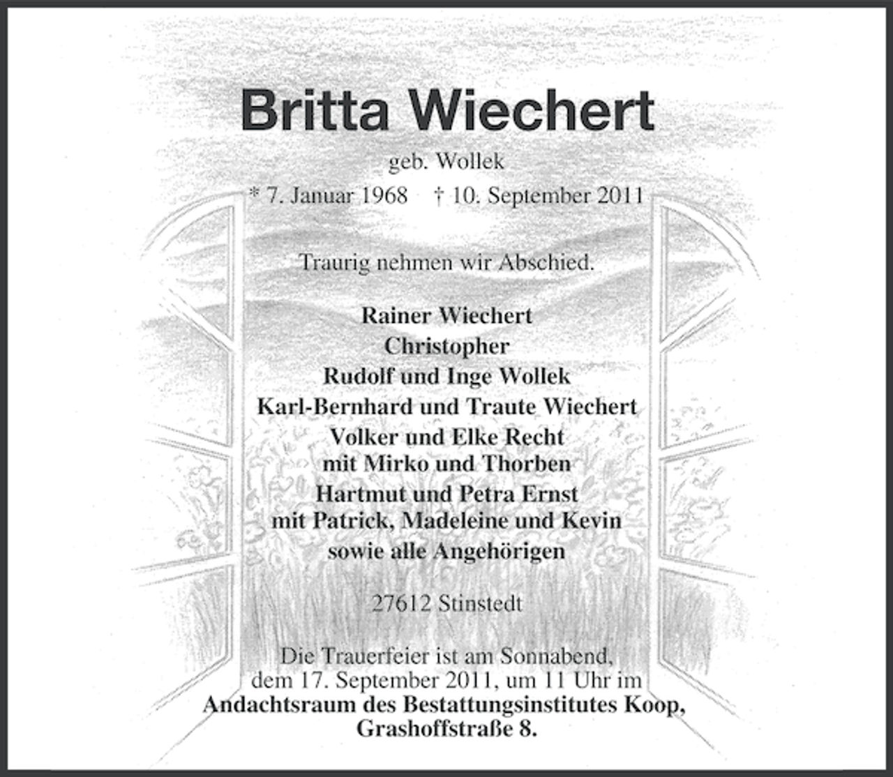 <p>Britta Wiechert<br />geb. Wollek<br />* 7. Januar 1968</p>
<p>† 10. September 2011<br />Traurig nehmen wir Abschied.<br />Rainer Wiechert<br />Christopher<br />Rudolf und Inge Wollek<br />Karl-Bernhard und Traute Wiechert<br />Volker und Elke Recht<br />mit Mirko und Thorben<br />Hartmut und Petra Ernst<br />mit Patrick, Madeleine und Kevin<br />sowie alle Angehörigen<br />27612 Stinstedt<br />Die Trauerfeier ist am Sonnabend,<br />dem 17. September 2011, um 11 Uhr im<br />Andachtsraum des Bestattungsinstitutes Koop,<br />Grashoffstraße 8.</p>
