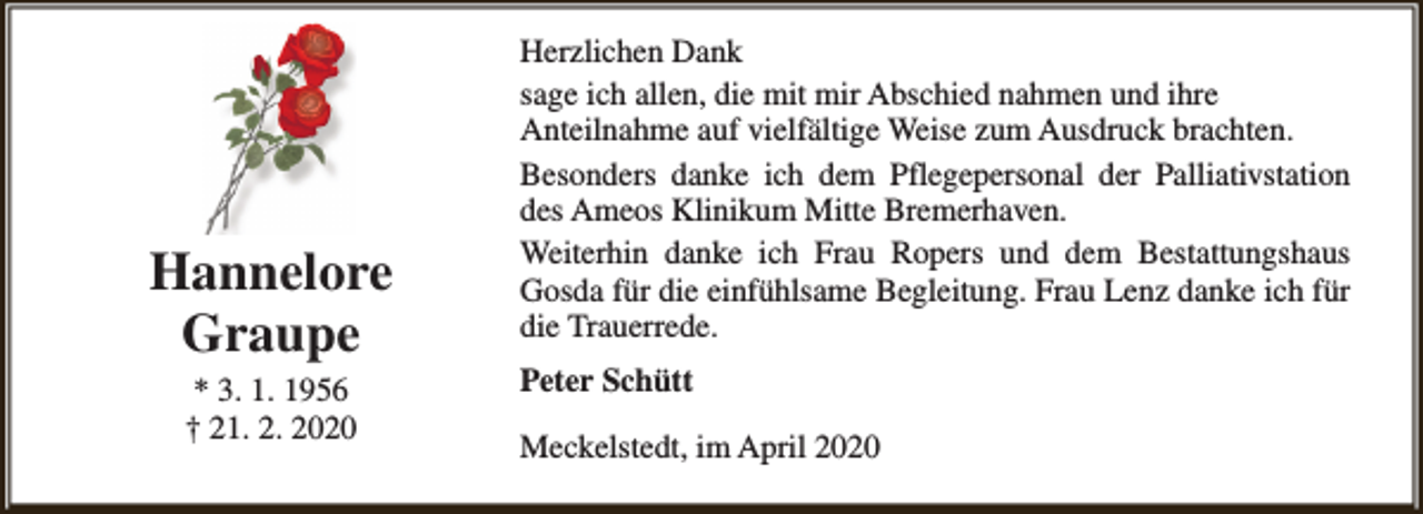 <p>Hannelore<br />Graupe<br />* 3. 1. 1956<br />† 21. 2. 2020</p><p>Herzlichen Dank<br />sage ich allen, die mit mir Abschied nahmen und ihre<br />Anteilnahme auf vielfältige Weise zum Ausdruck brachten.<br />Besonders danke ich dem Pflegepersonal der Palliativstation<br />des Ameos Klinikum Mitte Bremerhaven.<br />Weiterhin danke ich Frau Ropers und dem Bestattungshaus<br />Gosda für die einfühlsame Begleitung. Frau Lenz danke ich für<br />die Trauerrede.<br />Peter Schütt<br />Meckelstedt, im April 2020</p>