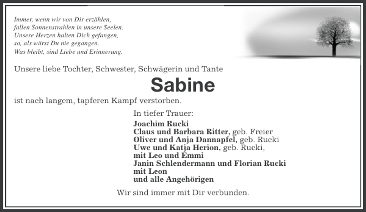 <p>Immer, wenn wir von Dir erzählen,<br />fallen Sonnenstrahlen in unsere Seelen.<br />Unsere Herzen halten Dich gefangen,<br />so, als wärst Du nie gegangen.<br />Was bleibt, sind Liebe und Erinnerung.</p>
<p>Unsere liebe Tochter, Schwester, Schwägerin und Tante</p>
<p>Sabine<br />ist nach langem, tapferen Kampf verstorben.<br />In tiefer Trauer:<br />Joachim Rucki<br />Claus und Barbara Ritter, geb. Freier<br />Oliver und Anja Dannapfel, geb. Rucki<br />Uwe und Katja Herion, geb. Rucki,<br />mit Leo und Emmi<br />Janin Schlendermann und Florian Rucki<br />mit Leon<br />und alle Angehörigen<br />Wir sind immer mit Dir verbunden.</p>