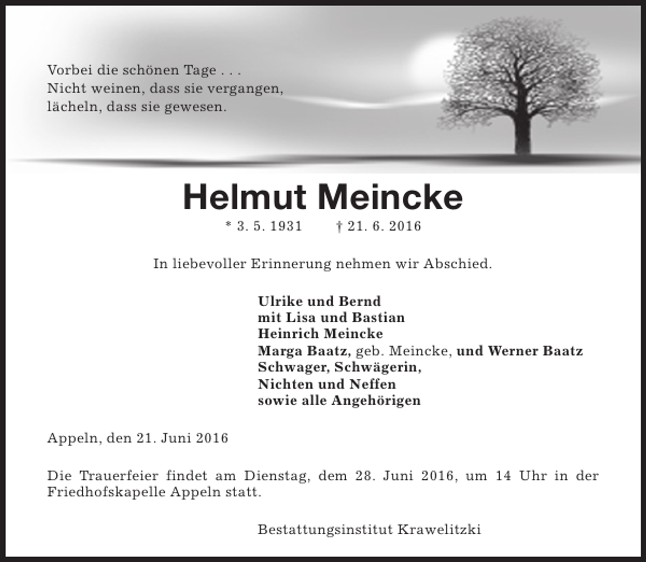 <p>Vorbei die schönen Tage . . .<br />Nicht weinen, dass sie vergangen,<br />lächeln, dass sie gewesen.</p><p>Helmut Meincke<br />* 3. 5. 1931</p><p>† 21. 6. 2016</p><p>In liebevoller Erinnerung nehmen wir Abschied.<br />Ulrike und Bernd<br />mit Lisa und Bastian<br />Heinrich Meincke<br />Marga Baatz, geb. Meincke, und Werner Baatz<br />Schwager, Schwägerin,<br />Nichten und Neffen<br />sowie alle Angehörigen<br />Appeln, den 21. Juni 2016<br />Die Trauerfeier findet am Dienstag, dem 28. Juni 2016, um 14 Uhr in der<br />Friedhofskapelle Appeln statt.<br />Bestattungsinstitut Krawelitzki</p>