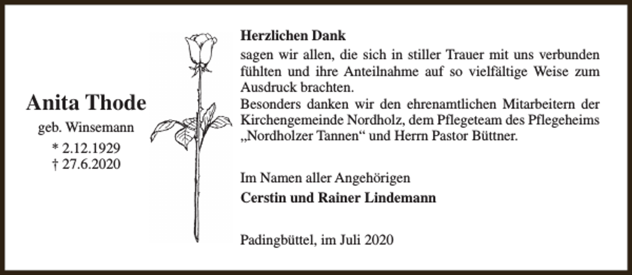 <p>Anita Thode<br />geb. Winsemann<br />* 2.12.1929<br />† 27.6.2020</p><p>Herzlichen Dank<br />sagen wir allen, die sich in stiller Trauer mit uns verbunden<br />fühlten und ihre Anteilnahme auf so vielfältige Weise zum<br />Ausdruck brachten.<br />Besonders danken wir den ehrenamtlichen Mitarbeitern der<br />Kirchengemeinde Nordholz, dem Pflegeteam des Pflegeheims<br />„Nordholzer Tannen“ und Herrn Pastor Büttner.<br />Im Namen aller Angehörigen<br />Cerstin und Rainer Lindemann<br />Padingbüttel, im Juli 2020</p>
