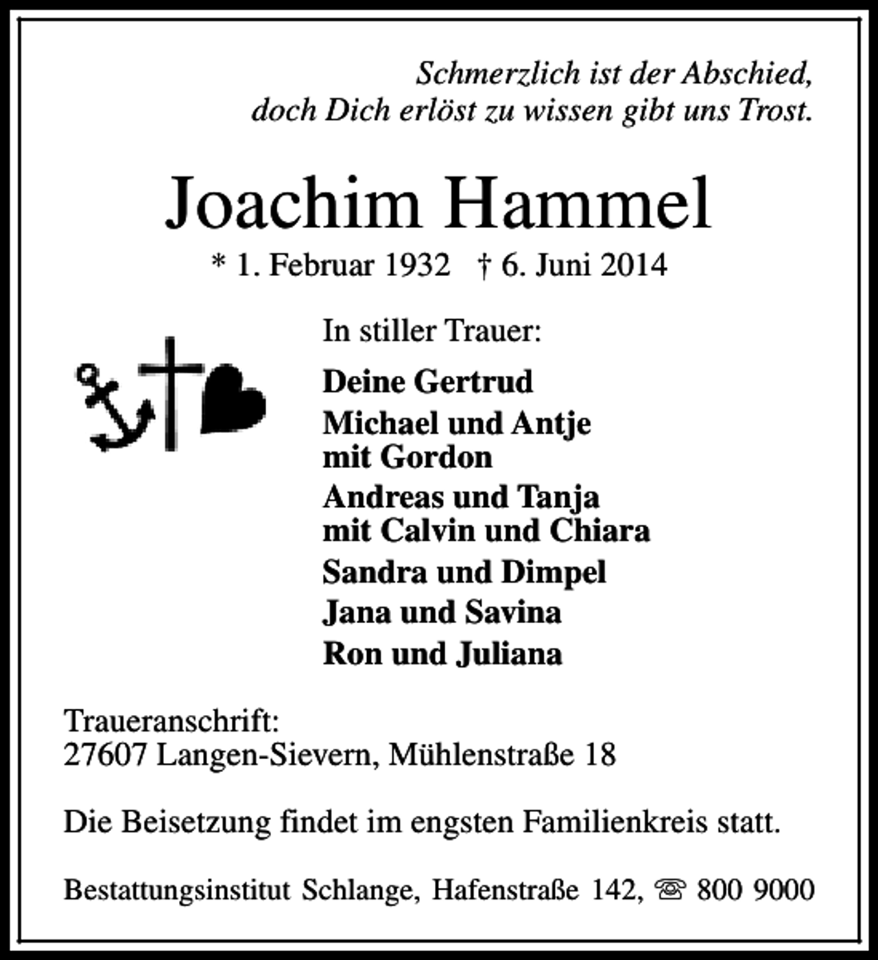<p>Schmerzlich ist der Abschied,<br />doch Dich erlöst zu wissen gibt uns Trost.</p><p>Joachim Hammel<br />* 1. Februar 1932 † 6. Juni 2014<br />In stiller Trauer:<br />Deine Gertrud<br />Michael und Antje<br />mit Gordon<br />Andreas und Tanja<br />mit Calvin und Chiara<br />Sandra und Dimpel<br />Jana und Savina<br />Ron und Juliana<br />Traueranschrift:<br />27607 Langen-Sievern, Mühlenstraße 18<br />Die Beisetzung findet im engsten Familienkreis statt.<br />Bestattungsinstitut Schlange, Hafenstraße 142, s 800 9000</p>