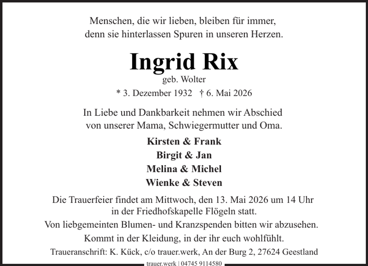 <p>Menschen, die wir lieben, bleiben für immer,<br />denn sie hinterlassen Spuren in unseren Herzen.</p><p>Ingrid Rix</p><p>geb. Wolter<br />* 3. Dezember 1932 † 6. Mai 2026</p><p>In Liebe und Dankbarkeit nehmen wir Abschied<br />von unserer Mama, Schwiegermutter und Oma.<br />Kirsten &amp; Frank<br />Birgit &amp; Jan<br />Melina &amp; Michel<br />Wienke &amp; Steven<br />Die Trauerfeier findet am Mittwoch, den 13. Mai 2026 um 14 Uhr<br />in der Friedhofskapelle Flögeln statt.<br />Von liebgemeinten Blumen- und Kranzspenden bitten wir abzusehen.<br />Kommt in der Kleidung, in der ihr euch wohlfühlt.<br />Traueranschrift: K. Kück, c/o trauer.werk, An der Burg 2, 27624 Geestland<br />trauer.werk | 04745 9114580</p>