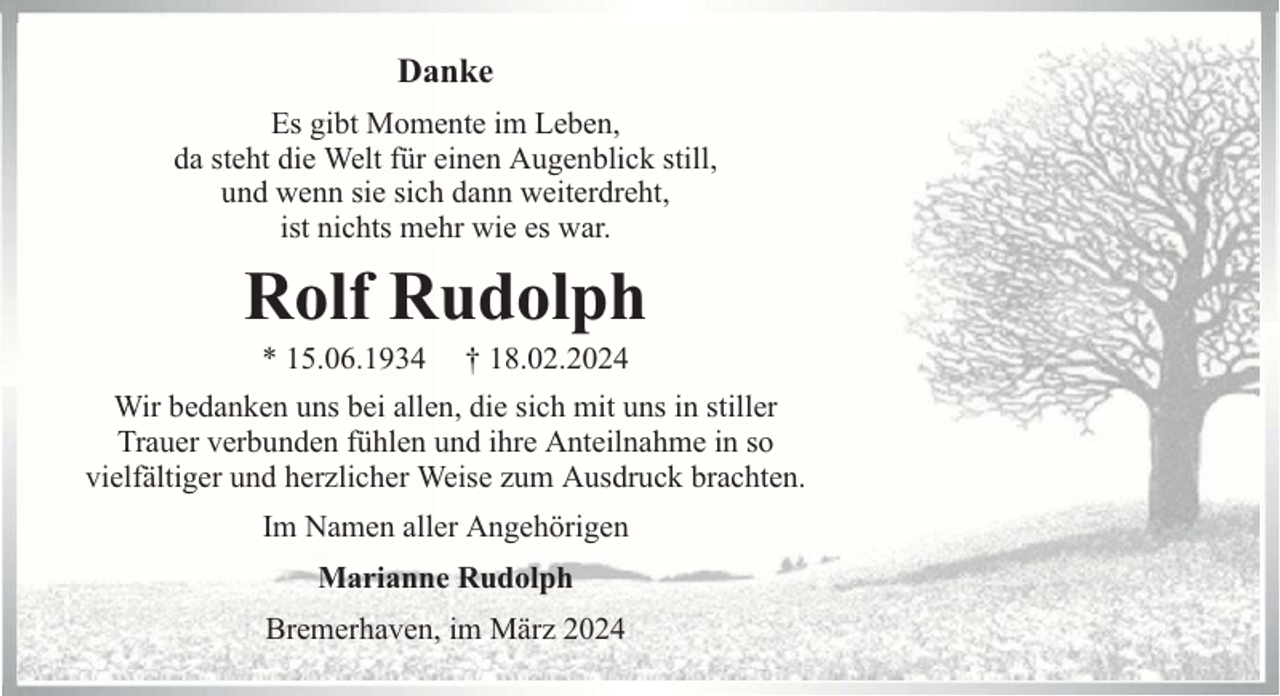 <p>Danke<br />Es gibt Momente im Leben,<br />da steht die Welt für einen Augenblick still,<br />und wenn sie sich dann weiterdreht,<br />ist nichts mehr wie es war.</p><p>Rolf Rudolph<br />* 15.06.1934</p><p>† 18.02.2024</p><p>Wir bedanken uns bei allen, die sich mit uns in stiller<br />Trauer verbunden fühlen und ihre Anteilnahme in so<br />vielfältiger und herzlicher Weise zum Ausdruck brachten.<br />Im Namen aller Angehörigen<br />Marianne Rudolph<br />Bremerhaven, im März 2024</p>