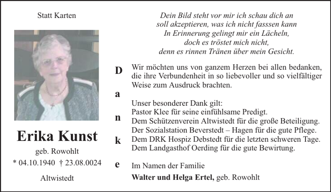 <p>Dein Bild steht vor mir ich schau dich an<br />soll akzeptieren, was ich nicht fasssen kann<br />In Erinnerung gelingt mir ein Lächeln,<br />doch es tröstet mich nicht,<br />denn es rinnen Tränen über mein Gesicht.</p><p>Statt Karten</p><p>D<br />a<br />n</p><p>Erika Kunst</p><p>geb. Rowohlt<br />* 04.10.1940 † 23.08.0024<br />Altwistedt</p><p>k<br />e</p><p>Wir möchten uns von ganzem Herzen bei allen bedanken,<br />die ihre Verbundenheit in so liebevoller und so vielfältiger<br />Weise zum Ausdruck brachten.<br />Unser besonderer Dank gilt:<br />Pastor Klee für seine einfühlsame Predigt.<br />Dem Schützenverein Altwistedt für die große Beteiligung.<br />Der Sozialstation Beverstedt – Hagen für die gute Pflege.<br />Dem DRK Hospiz Debstedt für die letzten schweren Tage.<br />Dem Landgasthof Oerding für die gute Bewirtung.<br />Im Namen der Familie<br />Walter und Helga Ertel, geb. Rowohlt</p>