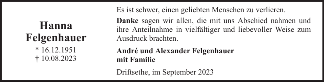 <p>Hanna<br />Felgenhauer<br />* 16.12.1951<br />† 10.08.2023</p><p>Es ist schwer, einen geliebten Menschen zu verlieren.<br />Danke sagen wir allen, die mit uns Abschied nahmen und<br />ihre Anteilnahme in vielfältiger und liebevoller Weise zum<br />Ausdruck brachten.<br />André und Alexander Felgenhauer<br />mit Familie<br />Driftsethe, im September 2023</p>