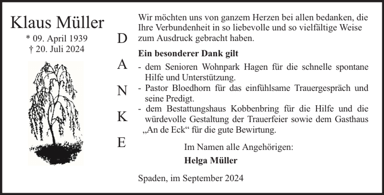 <p>Klaus Müller<br />* 09. April 1939<br />† 20. Juli 2024</p><p>D<br />A<br />N<br />K<br />E</p><p>Wir möchten uns von ganzem Herzen bei allen bedanken, die<br />Ihre Verbundenheit in so liebevolle und so vielfältige Weise<br />zum Ausdruck gebracht haben.<br />Ein besonderer Dank gilt<br />- dem Senioren Wohnpark Hagen für die schnelle spontane<br />Hilfe und Unterstützung.<br />- Pastor Bloedhorn für das einfühlsame Trauergespräch und<br />seine Predigt.<br />- dem Bestattungshaus Kobbenbring für die Hilfe und die<br />würdevolle Gestaltung der Trauerfeier sowie dem Gasthaus<br />„An de Eck“ für die gute Bewirtung.<br />Im Namen alle Angehörigen:<br />Helga Müller<br />Spaden, im September 2024</p>