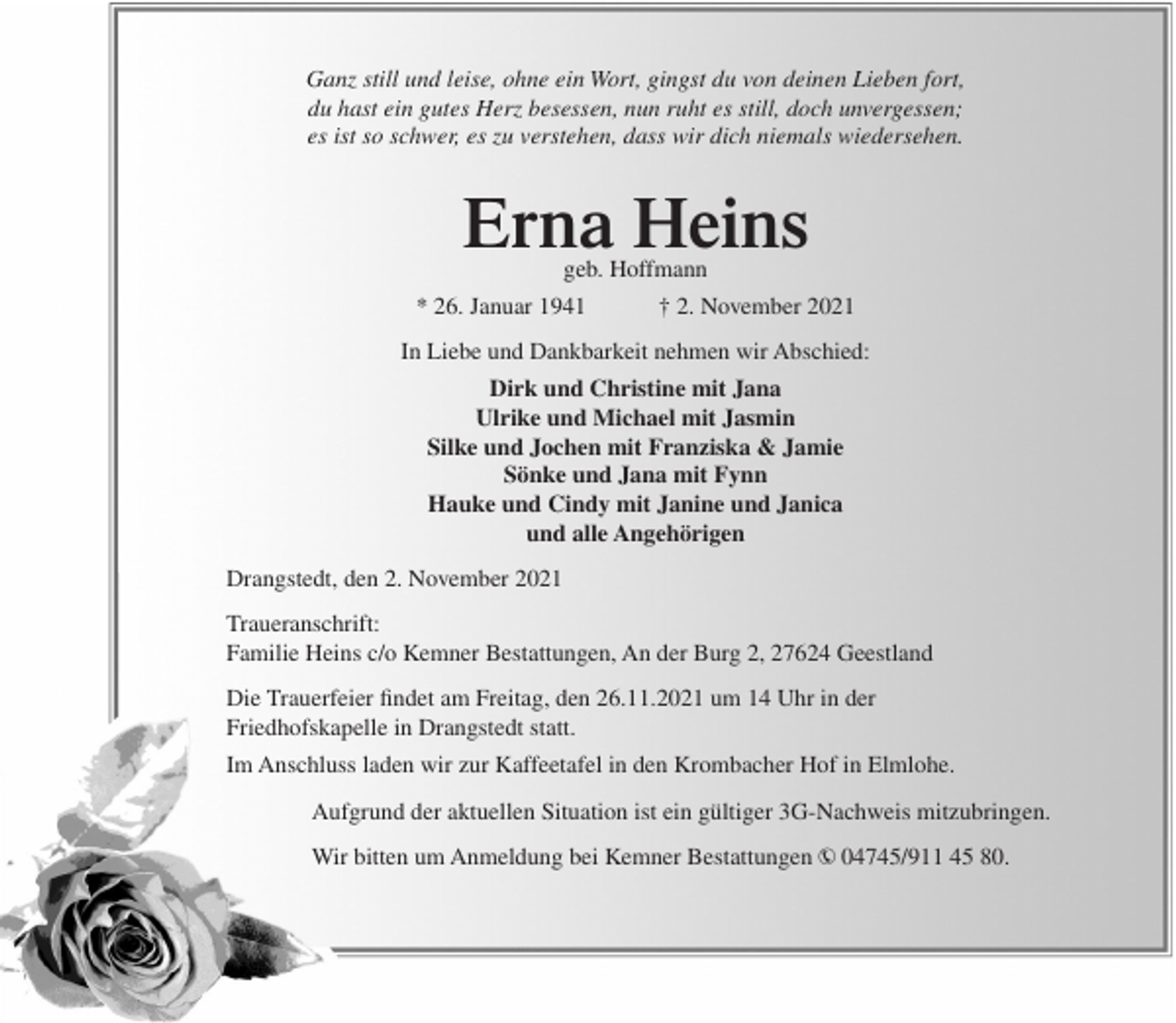 <p>Ganz still und leise, ohne ein Wort, gingst du von deinen Lieben fort,<br />du hast ein gutes Herz besessen, nun ruht es still, doch unvergessen;<br />es ist so schwer, es zu verstehen, dass wir dich niemals wiedersehen.</p><p>Erna Heins<br />geb. Hoffmann</p><p>* 26. Januar 1941</p><p>† 2. November 2021</p><p>In Liebe und Dankbarkeit nehmen wir Abschied:<br />Dirk und Christine mit Jana<br />Ulrike und Michael mit Jasmin<br />Silke und Jochen mit Franziska &amp; Jamie<br />Sönke und Jana mit Fynn<br />Hauke und Cindy mit Janine und Janica<br />und alle Angehörigen<br />Drangstedt, den 2. November 2021<br />Traueranschrift:<br />Familie Heins c/o Kemner Bestattungen, An der Burg 2, 27624 Geestland<br />Die Trauerfeier findet am Freitag, den 26.11.2021 um 14 Uhr in der<br />Friedhofskapelle in Drangstedt statt.<br />Im Anschluss laden wir zur Kaffeetafel in den Krombacher Hof in Elmlohe.<br />Aufgrund der aktuellen Situation ist ein gültiger 3G-Nachweis mitzubringen.<br />Wir bitten um Anmeldung bei Kemner Bestattungen › 04745/911 45 80.</p>