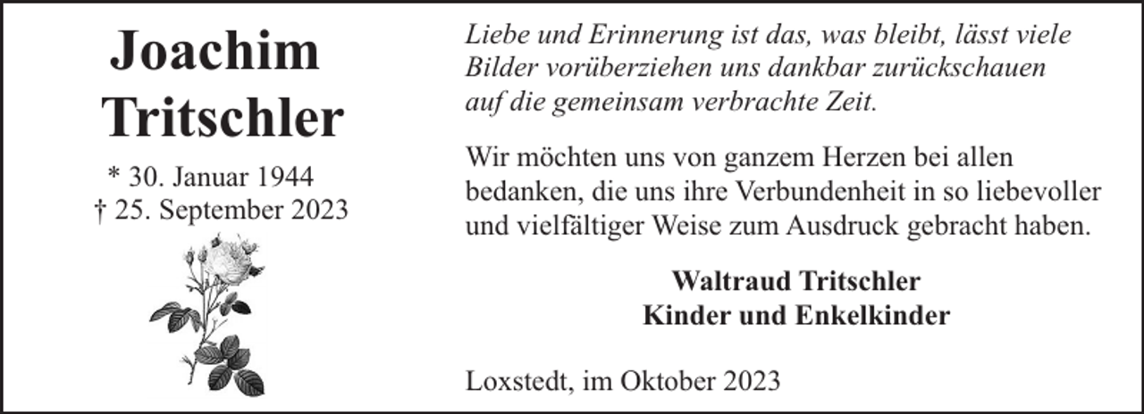 <p>Joachim<br />Tritschler<br />* 30. Januar 1944<br />† 25. September 2023</p><p>Liebe und Erinnerung ist das, was bleibt, lässt viele<br />Bilder vorüberziehen uns dankbar zurückschauen<br />auf die gemeinsam verbrachte Zeit.<br />Wir möchten uns von ganzem Herzen bei allen<br />bedanken, die uns ihre Verbundenheit in so liebevoller<br />und vielfältiger Weise zum Ausdruck gebracht haben.<br />Waltraud Tritschler<br />Kinder und Enkelkinder<br />Loxstedt, im Oktober 2023</p>
