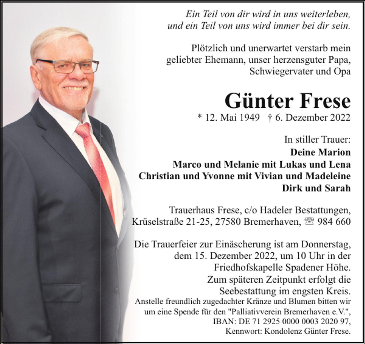 <p>Ein Teil von dir wird in uns weiterleben,<br />und ein Teil von uns wird immer bei dir sein.<br />Plötzlich und unerwartet verstarb mein<br />geliebter Ehemann, unser herzensguter Papa,<br />Schwiegervater und Opa</p><p>Günter Frese</p><p>* 12. Mai 1949 † 6. Dezember 2022</p><p>In stiller Trauer:<br />Deine Marion<br />Marco und Melanie mit Lukas und Lena<br />Christian und Yvonne mit Vivian und Madeleine<br />Dirk und Sarah<br />Trauerhaus Frese, c/o Hadeler Bestattungen,<br />Krüselstraße 21-25, 27580 Bremerhaven, ' 984 660<br />Die Trauerfeier zur Einäscherung ist am Donnerstag,<br />dem 15. Dezember 2022, um 10 Uhr in der<br />Friedhofskapelle Spadener Höhe.<br />Zum späteren Zeitpunkt erfolgt die<br />Seebestattung im engsten Kreis.<br />Anstelle freundlich zugedachter Kränze und Blumen bitten wir<br />um eine Spende für den "Palliativverein Bremerhaven e.V.",<br />IBAN: DE 71 2925 03 2020 97,<br />Kennwort: Kondolenz Günter Frese.</p>