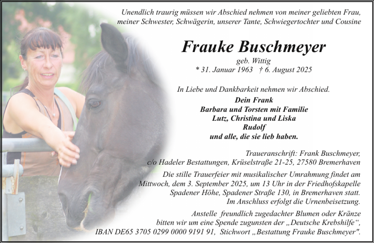 <p>Unendlich traurig müssen wir Abschied nehmen von meiner geliebten Frau,<br />meiner Schwester, Schwägerin, unserer Tante, Schwiegertochter und Cousine</p><p>Frauke Buschmeyer<br />geb. Wittig<br />* 31. Januar 1963 † 6. August 2025</p><p>In Liebe und Dankbarkeit nehmen wir Abschied.<br />Dein Frank<br />Barbara und Torsten mit Familie<br />Lutz, Christina und Liska<br />Rudolf<br />und alle, die sie lieb haben.<br />Traueranschrift: Frank Buschmeyer,<br />c/o Hadeler Bestattungen, Krüselstraße 21-25, 27580 Bremerhaven<br />Die stille Trauerfeier mit musikalischer Umrahmung findet am<br />Mittwoch, dem 3. September 2025, um 13 Uhr in der Friedhofskapelle<br />Spadener Höhe, Spadener Straße 130, in Bremerhaven statt.<br />Im Anschluss erfolgt die Urnenbeisetzung.<br />Anstelle freundlich zugedachter Blumen oder Kränze<br />bitten wir um eine Spende zugunsten der „Deutsche Krebshilfe“,<br />IBAN DE65 3705 0299 0000 91, Stichwort „Bestattung Frauke Buschmeyer".</p>