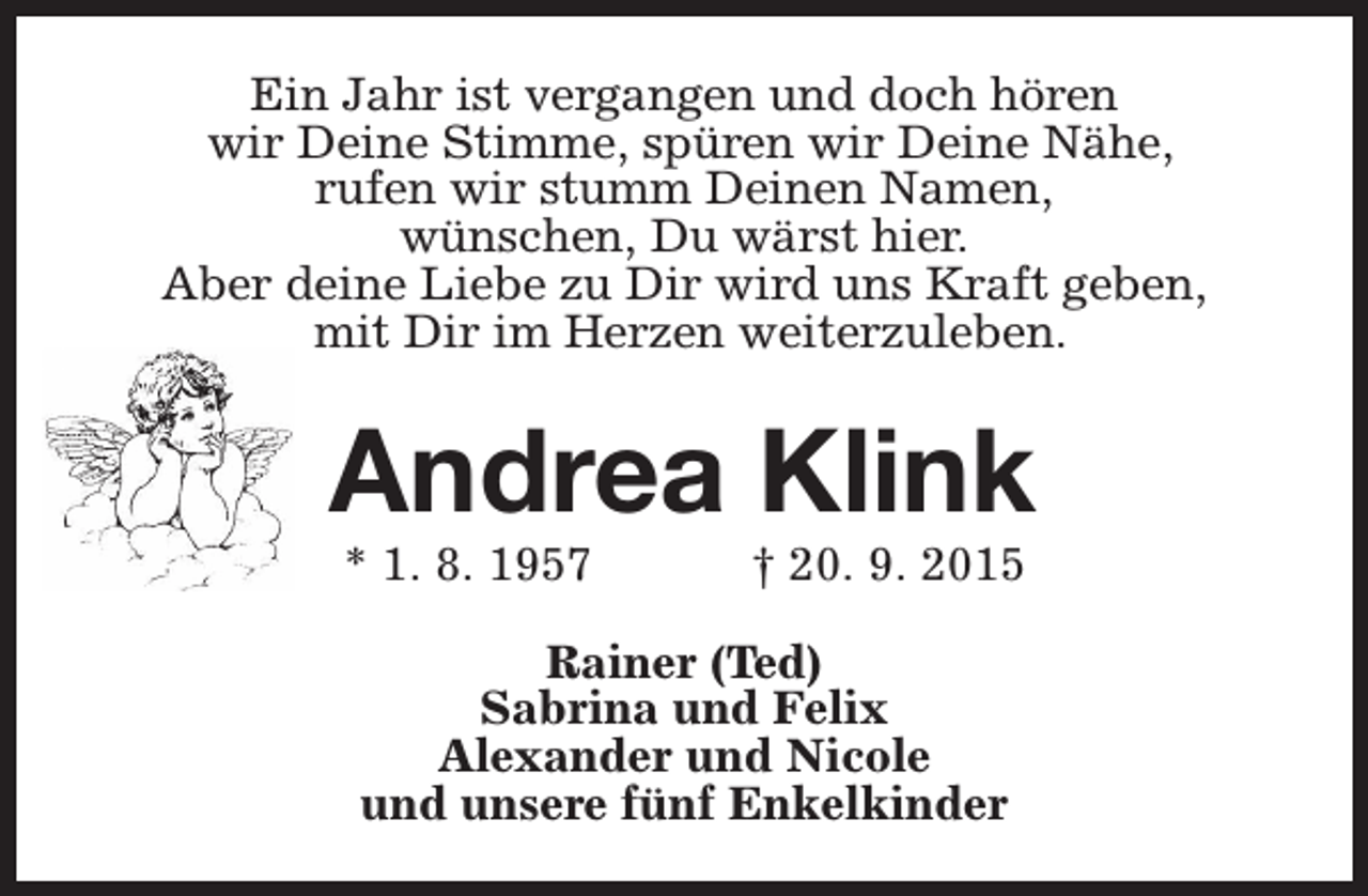 <p>Ein Jahr ist vergangen und doch hören<br />wir Deine Stimme, spüren wir Deine Nähe,<br />rufen wir stumm Deinen Namen,<br />wünschen, Du wärst hier.<br />Aber deine Liebe zu Dir wird uns Kraft geben,<br />mit Dir im Herzen weiterzuleben.</p><p>Andrea Klink<br />* 1. 8. 1957</p><p>† 20. 9. 2015</p><p>Rainer (Ted)<br />Sabrina und Felix<br />Alexander und Nicole<br />und unsere fünf Enkelkinder</p>