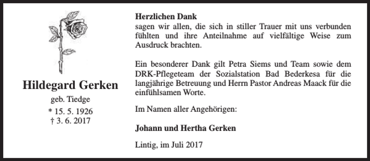 <p>Herzlichen Dank<br />sagen wir allen, die sich in stiller Trauer mit uns verbunden<br />fühlten und ihre Anteilnahme auf vielfältige Weise zum<br />Ausdruck brachten.</p><p>Hildegard Gerken<br />geb. Tiedge<br />* 15. 5. 1926<br />† 3. 6. 2017</p><p>Ein besonderer Dank gilt Petra Siems und Team sowie dem<br />DRK-Pflegeteam der Sozialstation Bad Bederkesa für die<br />langjährige Betreuung und Herrn Pastor Andreas Maack für die<br />einfühlsamen Worte.<br />Im Namen aller Angehörigen:<br />Johann und Hertha Gerken<br />Lintig, im Juli 2017</p>