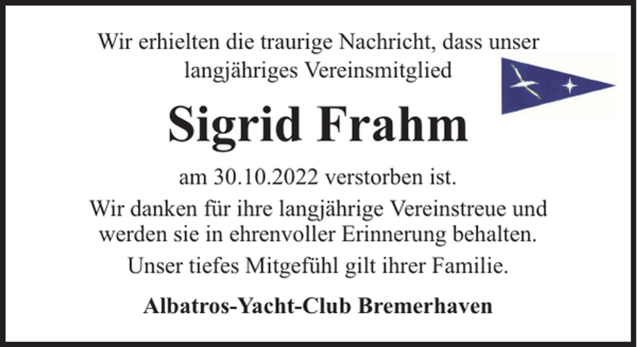 <p>Wir erhielten die traurige Nachricht, dass unser<br />langjähriges Vereinsmitglied</p><p>Sigrid Frahm<br />am 30.10.2022 verstorben ist.<br />Wir danken für ihre langjährige Vereinstreue und<br />werden sie in ehrenvoller Erinnerung behalten.<br />Unser tiefes Mitgefühl gilt ihrer Familie.<br />Albatros-Yacht-Club Bremerhaven</p>