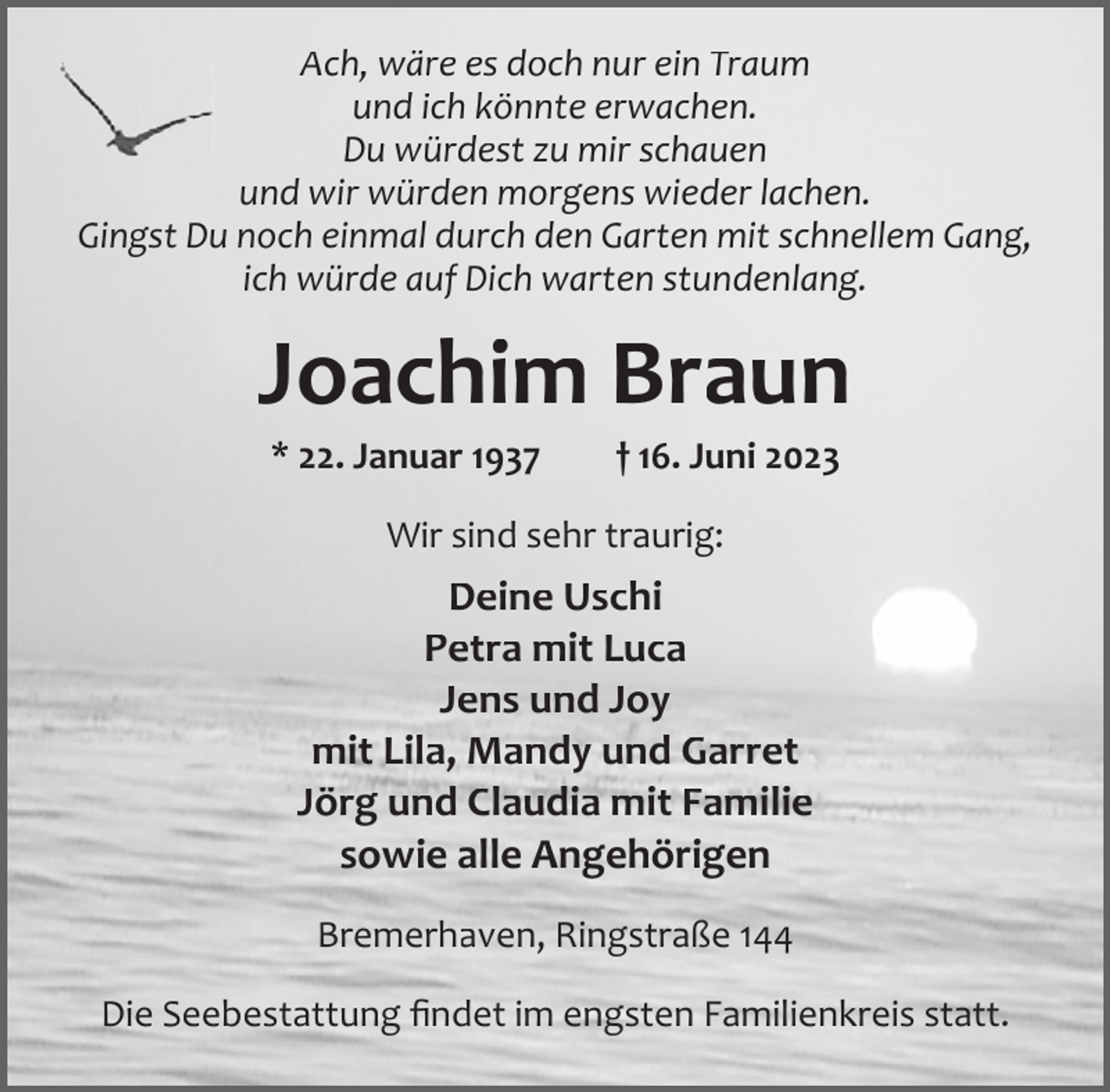 <p>Ach, wäre es doch nur ein Traum<br />und ich könnte erwachen.<br />Du würdest zu mir schauen<br />und wir würden morgens wieder lachen.<br />Gingst Du noch einmal durch den Garten mit schnellem Gang,<br />ich würde auf Dich warten stundenlang.</p><p>Joachim Braun<br />* 22. Januar 1937</p><p>† 16. Juni 2023</p><p>Wir sind sehr traurig:</p><p>Deine Uschi<br />Petra mit Luca<br />Jens und Joy<br />mit Lila, Mandy und Garret<br />Jörg und Claudia mit Familie<br />sowie alle Angehörigen<br />Bremerhaven, Ringstraße 144<br />Die Seebestattung ﬁndet im engsten Familienkreis statt.</p>