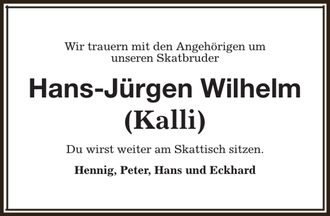<p>Wir trauern mit den Angehörigen um<br />unseren Skatbruder</p><p>Hans-Jürgen Wilhelm<br />(Kalli)<br />Du wirst weiter am Skattisch sitzen.<br />Hennig, Peter, Hans und Eckhard</p>