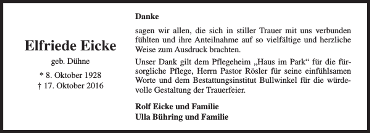 <p>Danke</p><p>Elfriede Eicke<br />geb. Dühne<br />* 8. Oktober 1928<br />† 17. Oktober 2016</p><p>sagen wir allen, die sich in stiller Trauer mit uns verbunden<br />fühlten und ihre Anteilnahme auf so vielfältige und herzliche<br />Weise zum Ausdruck brachten.<br />Unser Dank gilt dem Pflegeheim „Haus im Park“ für die fürsorgliche Pflege, Herrn Pastor Rösler für seine einfühlsamen<br />Worte und dem Bestattungsinstitut Bullwinkel für die würdevolle Gestaltung der Trauerfeier.<br />Rolf Eicke und Familie<br />Ulla Bühring und Familie</p>