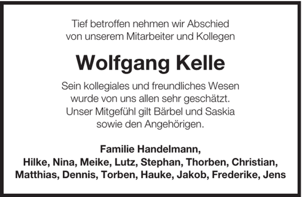 <p>Tief betroffen nehmen wir Abschied<br />von unserem Mitarbeiter und Kollegen</p><p>Wolfgang Kelle<br />Sein kollegiales und freundliches Wesen<br />wurde von uns allen sehr geschätzt.<br />Unser Mitgefühl gilt Bärbel und Saskia<br />sowie den Angehörigen.<br />Familie Handelmann,<br />Hilke, Nina, Meike, Lutz, Stephan, Thorben, Christian,<br />Matthias, Dennis, Torben, Hauke, Jakob, Frederike, Jens</p>